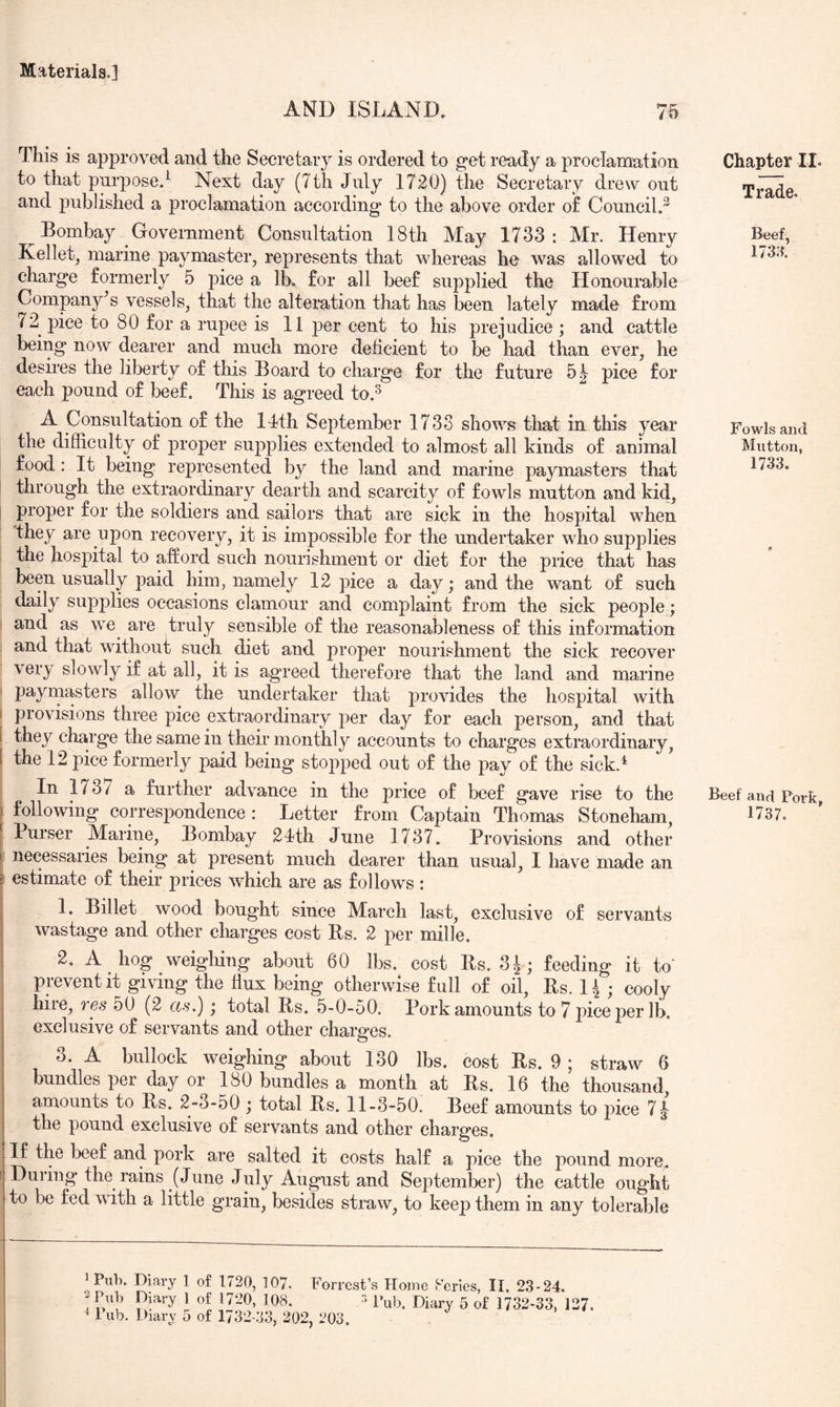 AND ISLAND, 75 This is approved and the Secretary is ordered to get ready a proclamation to that purpose.^ Next day (7th July 1720) the Secretary drew out and published a proclamation according to the above order o£ Council.^ Bombay Government Consultation 18th May 1733: Mr. Henry Kellet, marine paymaster, represents that whereas he was allowed to charge formerly 5 pice a lb. for all beef supplied the Honourable Company's vessels, that the alteration that has been lately made from 72 pice to 80 for a rupee is 11 per cent to his prejudice ; and cattle being now dearer and much more deficient to be had than ever, he desires the liberty of this Board to charge for the future pice for each pound of beef. This is agreed to.^ A Consultation of the llth September 1733 shows that in this year the difficulty of proper supplies extended to almost all kinds of animal food: It being represented by the land and marine paymasters that through the extraordinary dearth and scarcity of fowls mutton and kid, ; proper for the soldiers and sailors that are sick in the hospital when they are upon recovery, it is impossible for the undertaker who supplies the hospital to afford such nourishment or diet for the price that has been usually paid him, namely 12 pice a day; and the want of such daily supplies occasions clamour and complaint from the sick people; ) and as we are truly sensible of the reasonableness of this information and that without such diet and proper nourishment the sick recover very slowly if at all, it is agreed therefore that the land and marine I paymasters allow the undertaker that provides the hospital with ( provisions three pice extraordinary per day for each person, and that [ they charge the same in their monthly accounts to charges extraordinary, I the 12 pice formerly paid being stopped out of the pay of the sick.^ In 1737 a further advance in the price of beef gave rise to the ) following correspondence : Letter from Captain Thomas Stoneham, [ Purser Marine, Bombay 2Ith June 1737. Provisions and other I necessaries being at present much dearer than usual, I have made an i estimate of their prices which are as follows : I 1. Billet wood bought since March last, exclusive of servants wastage and other charges cost Bs. 2 per mille. 2. A hog weighing about 60 lbs. cost Bs. 3^; feeding it to' j prevent it giving the flux being otherwise full of oil, Bs. 14 ; cooly hire, res 50 (2 as.); total Bs. 5-0-50. Pork amounts to 7 jdceper lb. exclusive of servants and other charges. O 3. A bullock weighing about 130 lbs. cost Bs. 9 ; straw 6 bundles per day or 180 bundles a month at Bs. 16 the thousand amounts to Bs. 2-3-50 ; total Bs. 11-3-50. Beef amounts to pice 7| the pound exclusive of servants and other charges. If the beef and pork are salted it costs half a pice the pound more, f During the rains (June July August and September) the cattle ought to be fed with a little grain, besides straw, to keep them in any tolerable Chapter II. Trade. Beef, 173.x Fowls and Mntton, 1733. Beef and Pork, 1737. ^ Puh. Diary 1 of 1720, 107. Forrest’s Home Kcries, II, 23-24. ! k’!’ '0* *- '■ 5 of 1732-33, 137.