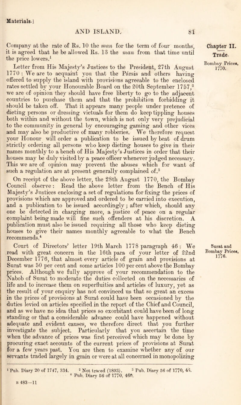 AND ISLAND. 81 Company at the rate of Rs. 10 the man for the term of four months, it is agreed that he be allowed Rs. 13 the man from that time until the price lowers.^ Letter from His Majesty’s Justices to the President, 27th August 1770 : We are to acquaint you that the Parsis and others having offered to supply the island with provisions agreeable to the enclosed rates settled by your Honourable Board on the 20th September 1757,^ we are of opinion they should have free liberty to go to the adjacent countries to purchase them and that the prohibition forbidding it should be taken off. That it appears many people under pretence of dieting persons or dressing victuals for them do keep tippling houses both within and without the town, which is not only very prejudicial to the community in general by encouraging gaming and other vices and may also be productive of many robberies. We therefore request your Honour will order a publication to be issued by beat of drum strictly ordering all persons who keep dieting houses to give in their names monthly to a bench of His Majesty’s Justices in order that their houses may be duly visited by a peace officer whenever judged necessary. This we are of opinion may prevent the abuses which for want of such a regulation are at present generally complained of.^ On receipt of the above letter, the 28th August 1770, the Bombay Council observe: Read the above letter from the Bench of His Majesty’s Justices enclosing a set of regulations for fixing the prices of provisions which are approved and ordered to be carried into execution, and a publication to be issued accordingly; after which, should any one be detected in charging more, a justice of peace on a regular complaint being made will fine such offenders at his discretion. A publication must also be issued requiring all those who keep dieting houses to give their names monthly agreeable to what the Bench recommends.^ Court of Directors’ letter 19th March 1778 paragraph 46: We read with great concern in the 16th para of your letter of 22nd December 1776, that almost every article of grain and provisions at I Surat was 50 per cent and some articles 100 per cent above the Bombay [ prices. Although we fully approve of your recommendation to the ! Nabob of Surat to moderate the duties collected on the necessaries of [ life and to increase them on superfluities and articles of luxury, yet as ^ the result of your enquiry has not convinced us that so great an excess t in the prices of provisions at Surat could have been occasioned by the ) duties levied on articles specified in the report of the Chief and Council, j and as we have no idea that prices so exorbitant could have been of long \ standing or that a considerable advance could have happened without 1 adequate and evident causes, we therefore direct that you further i investigate the subject. Particularly that you ascertain the time ^ when the advance of prices was first perceived which may be done by I procuring exact accounts of the current prices of provisions at Surat ) for a few years past. You are then to examine whether any of our ^ servants traded largely in grain or were at all concerned in monopolizing 1 Pub. Diary 20 of 1747, 334, 2 ^ot traced (1893). ^ Pub. Diary 56 of 1770, 46. ^ Pub. Diary 66 of 1770, 460. Chapter II. Trade. Bombay Prices, 1770, Surat and Bombay Prices, 1776. B 483—11