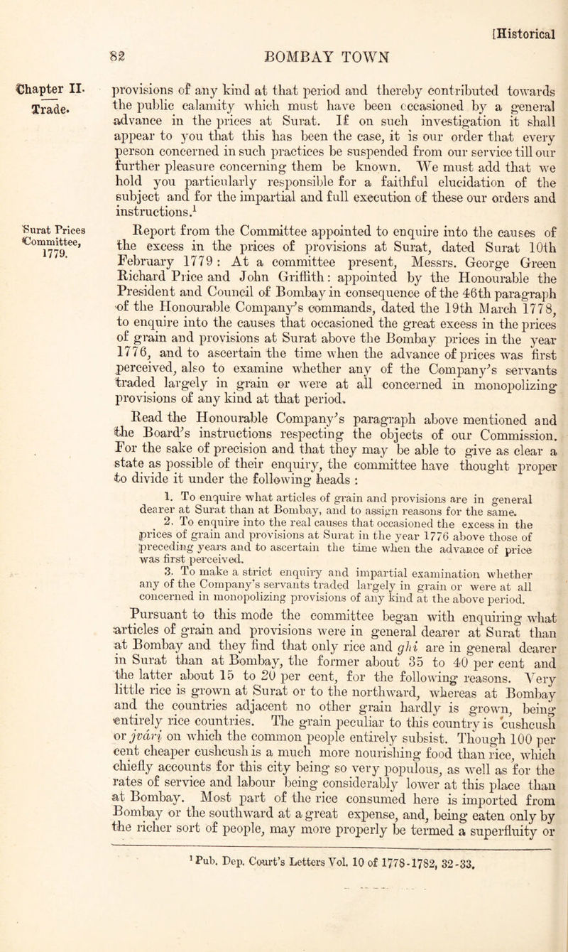 Chapter II. Trade. 'Surat Prices Committee, 1779. BOMBAY TOWN provisions o£ any kind at that period and thereby contributed towards the public calamity which must have been cccasioned by a general advance in the prices at Surat. I£ on such investigation it shall appear to you that this has been the case, it is our order that every person concerned in such practices be suspended from our service till our further pleasure concerning them be known. We must add that we hold you particularly responsible for a faithful elucidation of the subject and for the impartial and full execution of these our orders and instructions.^ Rej)ort from the Committee appointed to enquh'e into the causes of the excess in the prices of provisions at Surat, dated Surat 10th February 1779: At a committee j)resent, Messrs. George Green Bichard Price and John Griffith: appointed by the Honourable the President and Council of Bombay in consequence of tire d6th paragraph of the Honourable Company's commands, dated the 19th March 1778, to enquire into the causes that occasioned the great excess in the prices of grain and provisions at Surat above the Bombay prices in the year 1776, and to ascertain the time when the advance of prices was first perceived, also to examine whether any of the Company's servants traded, largely in grain or were at all concerned in monopolizing* provisions of any kind at that period. Bead the Honourable Company's paragraph above mentioned and the Board^s instructions respecting the objects of our Commission. For the sake of precision and that they may be able to give as clear a state as possible of their enquiry, the committee have thought proper to divide it under the following heads : 1. To enquire what articles of grain and provisions are in general dearer at Surat than at Bombay, and to assign reasons for the same. 2. To enquire into the real causes that occasioned the excess in the prices of grain and provisions at Surat in the year 1776 above those of preceding yeai^s and to ascertain the time when tlie advance of price was first perceived, 3. To make a strict enquiry and impartial examination whether any of the Company’s servants traded largely in grain or were at all concerned in monopolizing provisions of any kind at the above period. Pursuant to this mode the committee began with enquiring what articles of grain and provisions were in general dearer at Surat than at Bombay and they find that only rice and ghi are in general dearer in Surat than at Bombay, the former about 35 to 40 per cent and the latter about 15 to 20 per cent, for the following reasons. Very little rice is grown at Surat or to the northw^ard, whereas at Bombay and the countries adjacent no other grain hardly is grown, being* entirely rice countries. The grain peculiar to this country is cusheush orjvdri on which the common people entirely subsist. Though 100 per cent cheaper cusheush is a much more nourishing food than rice, which chiefly accounts for this city being so very populous, as well as for the rates of service and labour being considerably lower at this place than at Bombay. Most part of the rice consumed here is imported from Bombay or the southward at a great expense, and, being eaten only by the richer sort of people, may more properly be termed a superfluity or ^Pub. Dep. Court’s Letters Vol. 10 of 1778-1782, 32-33.