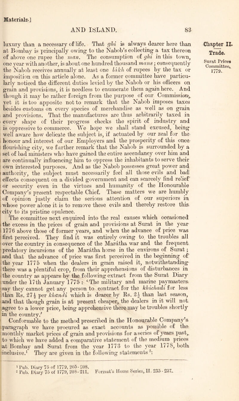 AND INLAND. 83 luxury than a necessary of life. That ghi is always dearer here than at Bombay is principally owing to the Nabob^s collecting a tax thereon of above one rupee the man. The consumption ot ghi in this town, one year with another, is about one hundred thousand mans; consequently the Nabob receives annually at least one lakh of rupees by the tax or imposition on this article- alone. As a former committee have particu- larly noticed the different duties levied by the Nabob or his officers on grain and provisions, it is needless to enumerate them again here. And though it may be rather foreign from the purpose of our Commission^,, yet it is too apposite not to remark that the Nabob imposes taxes besides eustoms on every species of merchandise as well as on grain and provisions. That the manufactures are thus arbitrarily taxed in every shape of their progress checks the spirit of industry and is oppressive to commerce. We hope we shall stand excused, being Avell aware how delicate the subject is, if actuated by our zeal for the- honour and interest of our Employers and the prosperity of this once.^ flourishing city, we farther remark that the Nabob is surrounded by a : set of bad ministers who have gained the entire ascendancy over him and I are continually influencing him to oppress the inhabitants to serve their ' own interested purposes. And as the Nabob possesses great power and \ authority, the subject must necessarily feel all those evils and bad ! effects consequent on a divided government and can scarcely find relief’ ! or security even in the virtues and humanity of the Honourable I Company’s present respectable Chief. These matters we are humbly \ of opinion justly claim the serious attention of our superiors in i whose power alone it is to remove these evils and thereby restore this^ c city to its pristine opulence. The committee next enquired into the real causes which occasioned 1 the excess in the prices of grain and provisions at Surat in the year 11776 above those of former years, and when the advance of price was ! first perceived. They find it was entirely owing to, the troubles all 1 over the country in consequence of the Maratha war and the frequent, ! predatory incursions of the Maratha horse in the environs of Surat; I and that the advance of price was first perceived in the beginning oE the year 1775 when the dealers in grain raised it, notwithstanding- ! there was a plentiful crop, from their apprehensions of disturbances in the country as appears by the following extract from the Surat Diary under the 17th January 1775 : 'The military and marine paymasters; say they cannot get any person to contract for the khichadi for less ithan Bs. 271 per khandi which is dearer by Rs. 2J than last season, :and that though grain is at present cheaper, the dealers in it will not .agree to a lower price, being apprehensive there may be troubles shortly in the country.’’ ’ Conformable to the method prescribed in the Honourable Company's, paragraph we have procured as exact accounts as possible of the', monthly market prices of grain and provisions for a series of years past,, to which we have added a comparative statement of the medium* prices at Bombay and Surat from the year 1773 to the year 1778, both inclusive.^ They are given in the following statements^: ^ Pub. Diary 75 of 1779, 205- 208. 2 Pub. Diary 75 of 1779, 203-211, Forrest’s Home Senes,.II. 2.3o - 23Z. Chapter II. Trade. Surat Prices Committee, 1779.