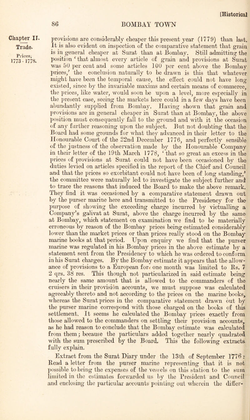 86 BOMBAY TOWN Chapter IT, Trade. Prices, 1773 - 1778. provisions are considerably cheaper this present year (1779) than last. It is also evident on ins23ection o£ the comparative statement that grain is in general cheaper at Surat than at Bombay. Still admitting the position that almost every article of grain and provisions at Surat was 50 per cent and some articles 100 per cent above the Bombay prices/ the conclusion naturally to be drawn is this that whatever might have been the temporal cause, the e:ffect could not have long existed, since by the invariable maxims and certain means of commerce, the prices, like water, would soon be upon a level, more especially in the present ease, seeing the markets here could in a few days have been abundantly supplied from Bombay. Having shown that grain and pi’ovisions are in general cheaper in Surat than at Bombay, the above position must consequently fall to the ground and with it the occasion of any farther reasoning upon the subject. But not doubting that the Board had some grounds for what they advanced in their letter to the Honourable Court of the 22nd December 1776, and perfectly sensible of the justness of the observation made by the Honourable Company in their letter of the I9th March 1778, ‘ that so great an excess in the prices of provisions at Surat could not have been occasioned by the duties levied on articles specified in the report of the Clfief and Council and that the prices so exorbitant could not have been of long standing,'* the committee were naturally led to investigate the subject further and to trace the reasons that induced the Board to make the above remark. They find it was occasioned by a comparative statement drawn out by the purser marine here and transmitted to the Presidency for the purpose of showing the exceeding charge incurred by victualling a Company*s galivat at Surat, above the charge incurred by the same at Bombay, which statement on examination we find to be materially erroneous by reason of the Bombay prices being estimated considerably lower than the market prices or than prices really stood on the Bombay marine books at that period. Upon enquiry we find that the purser marine was regulated in his Bombay prices in the above estimate by a statement sent from the Presidency to which he was ordered to conform in his Surat charges. By the Bombay estimate it appears that the allow- ance of provisions to a European foi% one month was limited to Es. 7 2 qrs. 38 res. This though not particularized in said estimate being nearly the same amount that is allowed to the commanders of the cruisers in their provision accounts, we must suppose was calculated agreeably thereto and not according to the prices on the marine books,, whereas the Surat prices in the comparative statement drawn out by the purser marine correspond with those charged on the books of this settlement. It seems he calculated the Bombay prices exactly from those allowed to the commanders on settling their provision accounts,, as he had reason to conclude that the Bombay estimate was calculated from them; because the particulars added together nearly quadrated with the sum prescribed by the Board. This the following extracts- fully explain. Extract from the Surat Diary under the 13th of September 1776 r Read a letter from the purser marine representing that it is not possible to bring the expenses of the vessels on this station to the sum limited in the estimates forwarded us by the President and Council and enclosing the particular accounts pointing out wherein the differ-