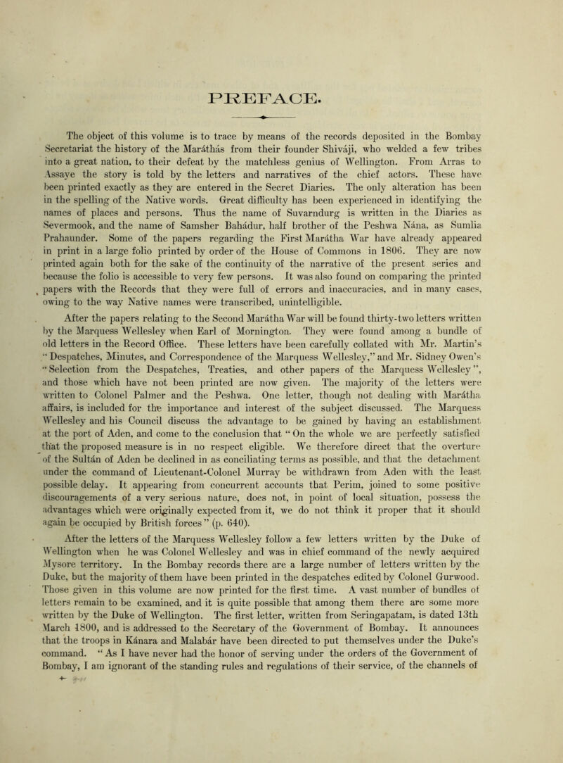 PREFACE The object of this volume is to trace by means of the records deposited in the Bombay Secretariat the history of the Marathas from their founder Shivaji, who welded a few tribes into a great nation, to their defeat by the matchless genius of Wellington. From Arras to Assaye the story is told by the letters and narratives of the chief actors. These have been printed exactly as they are entered in the Secret Diaries. The only alteration has been in the spelling of the Native words. Great difficulty has been experienced in identifying the names of places and persons. Thus the name of Suvarndurg is written in the Diaries as Severmook, and the name of Samsher Bahddur, half brother of the Peshwa Nana, as Sumlia Prahaunder. Some of the papers regarding the First Maratha War have already appeared in print in a large folio printed by order of the House of Commons in 1806. They are now printed again both for the sake of the continuity of the narrative of the present series and because the folio is accessible to very few persons. It was also found on comparing the printed papers with the Records that they were full of errors and inaccuracies, and in many cases, owing to the way Native names w^ere transcribed, unintelligible. After the papers relating to the Second Maratha War will be found thirty-two letters written by the Marquess Wellesley when Earl of Mornington. They were found among a bundle of old letters in the Record Office. These letters have been carefully collated with Mr. Martin’s Despatches, Minutes, and Correspondence of the Marquess Wellesley,” and Mr. Sidney Owen’s  Selection from the Despatches, Treaties, and other papers of the Marquess Wellesley ”, and those which have not been printed are now given. The majority of the letters were written to Colonel Palmer and the Peshwa. One letter, though not dealing with Mardtha affairs, is included for the importance and interest of the subject discussed. The Marquess Wellesley and his Council discuss the advantage to be gained by having an establishment at the port of Aden, and come to the conclusion that “ On the whole we are perfectly satisfied that the proposed measure is in no respect eligible. We therefore direct that the overture of the Sultdn of Aden be declined in as conciliating terms as possible, and that the detachment under the command of Lieutenant-Colonel Murray be withdrawn from Aden with the least possible delay. It appearing from concurrent accounts that Perim, joined to some positive discouragements of a very serious nature, does not, in point of local situation, possess the advantages which were originally expected from it, we do not think it proper that it should again be occupied by British forces ” (p. 640). After the letters of the Marquess Wellesley follow a few letters written by the Duke of Wellington when he was Colonel Wellesley and was in chief command of the newly acquired Mysore territory. In the Bombay records there are a large number of letters written by the Duke, but the majority of them have been printed in the despatches edited by Colonel Gurwood. Those given in this volume are now printed for the first time. A vast number of bundles of letters remain to be examined, and it is quite possible that among them there are some more written by the Duke of Wellington. The first letter, written from Seringapatam, is dated 13th March 1800, and is addressed to the Secretary of the Government of Bombay. It announces that the troops in Kanara and Malabar have been directed to put themselves under the Duke’s command. “ As I have never had the honor of serving under the orders of the Government of