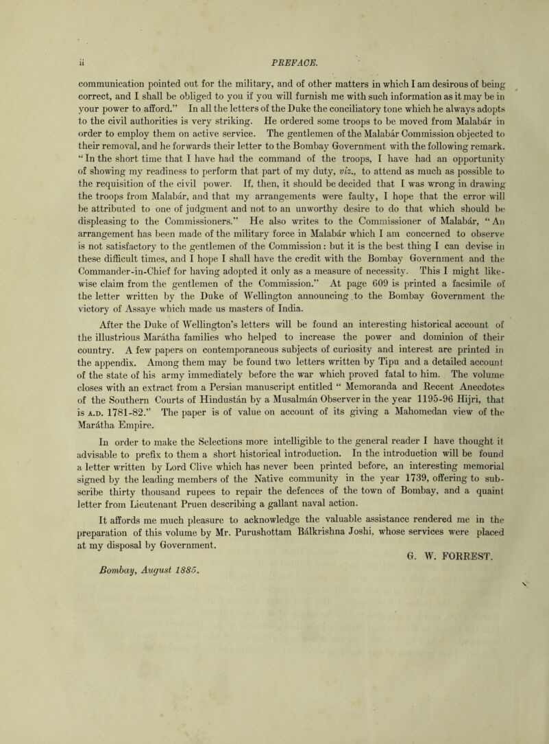 communication pointed out for the military, and of other matters in which I am desirous of being- correct, and I shall be obliged to you if you will furnish me with such information as it may be in your power to afford.” In all the letters of the Duke the conciliatory tone which he always adopts to the civil authorities is very striking. He ordered some troops to be moved from Malabdr in order to employ them on active service. The gentlemen of the Malabar Commission objected to their removal, and he forwards their letter to the Bombay Government with the following remark. “ In the short time that I have had the command of the troops, I have had an opportunity of showing my readiness to perform that part of my duty, viz., to attend as much as possible to the requisition of the civil power. If, then, it should be decided that I was wrong in drawing the troops from Malabar, and that my arrangements were faulty, I hope that the error will be attributed to one of judgment and not to an unworthy desire to do that which should be displeasing to the Commissioners.” He also writes to the Commissioner of Malabdr, “ An arrangement has been made of the military force in MalaMr which I am concerned to observe is not satisfactory to the gentlemen of the Commission: hut it is the best thing I can devise in these difficult times, and I hope I shall have the credit with the Bombay Government and the Commander-in-Chief for having adopted it only as a measure of necessity. This I might like- wise claim from the gentlemen of the Commission.” At page 609 is printed a facsimile of the letter written by the Duke of Wellington announcing to the Bombay Government the victory of Assaye which made us masters of India. After the Duke of Wellington’s letters will be found an interesting historical account of the illustrious Maratha families who helped to increase the power and dominion of their country. A few papers on contemporaneous subjects of curiosity and interest are printed in the appendix. Among them may be found two letters written by Tipu and a detailed account of the state of his army immediately before the war which proved fatal to him. The volume closes with an extract from a Persian manuscript entitled “ Memoranda and Recent Anecdotes of the Southern Courts of Hindustan by a Musalmdn Observer in the year 1195-96 Hijri, that is a.d. 1781-82.” The paper is of value on account of its giving a Mahomedan view of the Mardlha Empire. In order to make the Selections more intelligible to the general reader I have thought it advisable to prefix to them a short historical introduction. In the introduction will be found a letter written by Lord Clive which has never been printed before, an interesting memorial signed by the leading members of the Native community in the year 1739, offering to sub- scribe thirty thousand rupees to repair the defences of the town of Bombay, and a quaint letter from Lieutenant Pruen describing a gallant naval action. It affords me much pleasure to acknowledge the valuable assistance rendered me in the preparation of this volume by Mr. Purushottam BAlkrishna Joshi, whose services were placed at my disposal by Government. G. W. FORREST. Bombay, August 1885.
