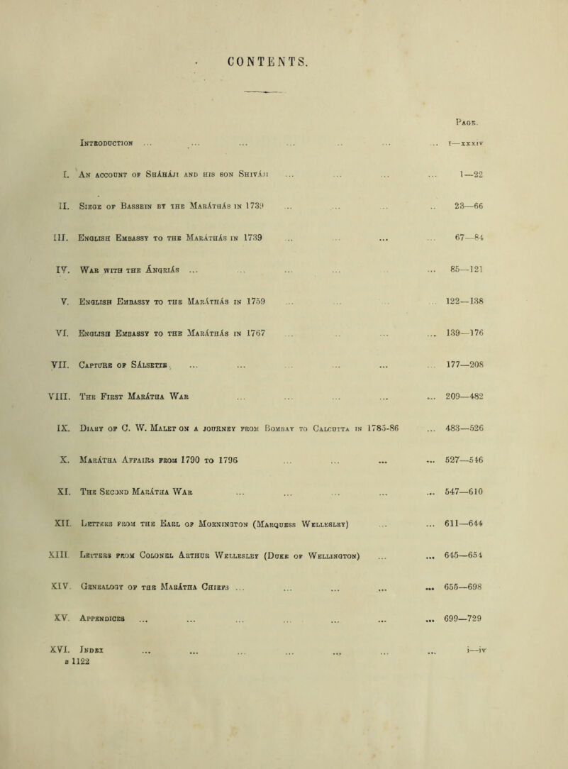 CONTENTS. Introduction ... Page. i—xxxiv £. An account of ShAhAji and his son Shiva.ii 1—22 II. SlEGE OF BaSSEIN BY THE MarAthAs IN 1739 23—66 III. English Embassy to the MarAthAs in 1739 ... 67—84 IV. War with the AnqriAs ... 85—121 V. English Embassy to the MarAthAs in 1759 122—138 VI. English Embassy to the MarAthAs in 1767 .. ... 139—176 VII. Capture of SAlsetie., ... . 177—208 VIII. The First MarAtha War ... ... 209—482 IX. Diary of C. W. Malet on a journey from Bombay to Calcutta in 1783-86 ... 483—526 X. MarAtha Affairs from 1790 to 1796 ... ... 527—546 XI. The Second MarAtha War ... ... 547—610 XII. Letters from the Earl of Mornington (Marquess Wellesley) ... 611—644 XIII Letters from Colonel Arthur Wellesley (Duke of Wellington) ... 645—654 XIV. Genealogy of the MarAtha Chiefs ... ... ... 655—698 XV. Appendices ... ... 699—729 XVI. 0 Index 1122 .... ... i—iv