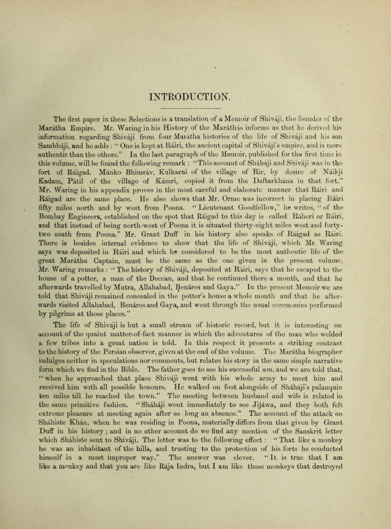 INTRODUCTION. The first paper in these Selections is a translation of a Memoir of Shivaji, the founder of the Maratha Empire. Mr. Waring in his History of the Marathas informs us that he derived his information regarding Shivaji from four Maratha histories of the life of Shivaji and his son Sambhdji, and he adds : “ One is kept at Rairi, the ancient capital of Shivaji’s empire, and is more authentic than the others.” In the last paragraph of the Memoir, published for the first time in this volume, will be found the following remark : “This account of Shahaji and Shivaji was in the fort of Raigad. Manko Bhimrav, Kulkarni of the village of Rir, by desire of Ndikji Kadam, Patil of the village of Kamri, copied it from the Daftarkhana in that fort.” Mr. Waring in his appendix proves in the most careful and elaborate manner that Rairi and Raigad are the same place. He also shows that Mr. Orme was incorrect in placing Rairi fifty miles north and by west from Poona. “ Lieutenant Goodfellow,” he writes, “ of the Bombay Engineers, established on the spot that Raigad to this day is called R&heri or Rairi, and that instead of being north-west of Poona it is situated thirty-eight miles west and forty- two south from Poona.” Mr. Grant Duff in his history also speaks of Raigad as Rairi. There is besides internal evidence to show that the life of Shivaji, which Mr. Waring says was deposited in Rairi and which he considered to be the most authentic life of the great Maratha Captain, must be the same as the one given in the present volume. Mr. Waring remarks : “ The history of Shivaji, deposited at Rairi, says that he escaped to the house of a potter, a man of the Deccan, and that he continued there a month, and that he afterwards travelled by Mutra, Allahabad, Bendres and Gaya.” In the present Memoir we are told that Shivaji remained concealed in the potter’s house a whole month and that he after- wards visited Allahabad, Benares and Gaya, and went through the usual ceremonies performed by pilgrims at those places.” The life of Shivaji is but a small stream of historic record, but it is interesting on account of the quaint matter-of-fact manner in which the adventures of the man who welded a few tribes into a great nation is told. In this respect it presents a striking contrast to the history of the Persian observer, given at the end of the volume. The Maratha biographer indulges neither in speculations nor comments, but relates his story in the same simple narrative form which we find in the Bible. The father goes to see his successful son, and we are told that, “ when he approached that place Shivaji went with his whole army to meet him and received him with all possible honours. He walked on foot alongside of Sh&haji’s palanquin ten miles till he reached the town.” The meeting between husband and wife is related in the same primitive fashion. “ Shahaji went immediately to see Jij^wa, and they both felt extreme pleasure at meeting again after so long an absence.” The account of the attack on Shithiste Khan, when he was residing in Poona, materially differs from that given by Grant Duff in his history ; and in no other account do we find any mention of the Sanskrit letter which Shahiste sent to Shivdji. The letter was to the following effect : “ That like a monkey he was an inhabitant of the hills, and trusting to the protection of his forts he conducted himself in a most improper way.” The answer was clever. “ It is true that I am