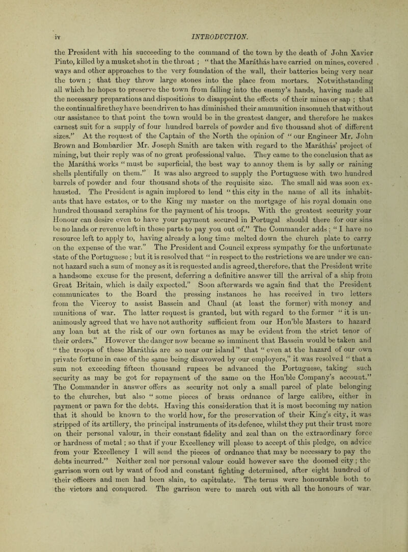 the President with his succeeding to the command of the town by the death of John Xavier Pinto, killed by a musket shot in the throat ; “ that the Marathas have carried on mines, covered ways and other approaches to the very foundation of the wall, their batteries being very near the town ; that they throw large stones into the place from mortars. Notwithstanding all which he hopes to preserve the town from falling into the enemy’s hands, having made all the necessary preparations and dispositions to disappoint the effects of their mines or sap ; that the continual fire they have been driven to has diminished their ammunition insomuch that without our assistance to that point the town would be in the greatest danger, and therefore he makes earnest suit for a supply of four hundred barrels of powder and five thousand shot of different sizes.” At the request of the Captain of the North the opinion of “ our Engineer Mr. John Brown and Bombardier Mr. Joseph Smith are taken with regard to the Marathas’ project of mining, but their reply was of no great professional value. They came to the conclusion that as the Marittha works “ must be superficial, the best way to annoy them is by sally or raining shells plentifully on them.” It was also argreed to supply the Portuguese with two hundred barrels of powder and four thousand shots of the requisite size. The small aid was soon ex- hausted. The President is again implored to lend “ this city in the name of all its inhabit- ants that have estates, or to the King my master on the mortgage of his royal domain one hundred thousand xeraphins for the payment of his troops. With the greatest security your Honour can desire even to have your payment secured in Portugal should there for our sins be no lands or revenue left in these parts to pay you out of.” The Commander adds : “ I have no resource left to apply to, having already a long time melted down the church plate to carry on the expense of the war.” The President and Council express sympathy for the unfortunate state of the Portuguese ; but it is resolved that “ in respect to the restrictions we are under we can- not hazard such a sum of money as it is requested andis agreed,therefore, that the President write a handsome excuse for the present, deferring a definitive answer till the arrival of a ship from Great Britain, which is daily expected.” Soon afterwards we again find that the President communicates to the Board the pressing instances he has received in two letters from the Viceroy to assist Bassein and Chaul (at least the former) with money and munitions of war. The latter request is granted, but with regard to the former “ it is un- animously agreed that we have not authority sufficient from our Hon’ble Masters to hazard any loan but at the risk of our own fortunes as may be evident from the strict tenor of their orders.” However the danger now became so imminent that Bassein would be taken and “ the troops of these Marathas are so near our island ” that “ even at the hazard of our own private fortune in case of the same being disavowed by our employers,” it was resolved “ that a sum not exceeding fifteen thousand rupees be advanced the Portuguese, taking such security as may be got for repayment of the same on the Hon’ble Company’s account.” The Commander in answer offers as security not only a small parcel of plate belonging to the churches, but also “ some pieces of brass ordnance of large calibre, either in payment or pawn for the debts. Having this consideration that it is most becoming my nation that it should be known to the world how, for the preservation of their King’s city, it was stripped of its artillery, the principal instruments of its defence, whilst they put their trust more on their personal valour, in their constant fidelity and zeal than on the extraordinary force or hardness of metal; so that if your Excellency will please to accept of this pledge, on advice from your Excellency I will send the pieces of ordnance that may be necessary to pay the debts incurred.” Neither zeal nor personal valour could however save the doomed city; the garrison worn out by want of food and constant fighting determined, after eight hundred of their officers and men had been slain, to capitulate. The terms were honourable both to the victors and conquered. The garrison were to march out with all the honours of war.