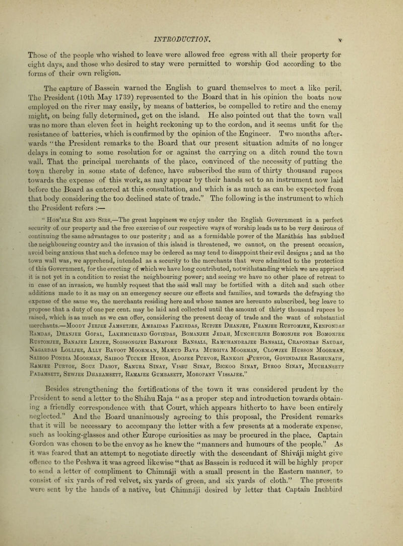 Those of the people who wished to leave were allowed free egress with all their property for eight days, and those who desired to stay were permitted to worship God according to the forms of their own religion. The capture of Bassein warned the English to guard themselves to meet a like peril. The President (10th May 1739) represented to the Board that in his opinion the boats now employed on the river may easily, by means of batteries, be compelled to retire and the enemy might, on being fully determined, get on the island. He also pointed out that the town wall was no more than eleven feet in height reckoning up to the cordon, and it seems unfit for the resistance of batteries, which is confirmed by the opinion of the Engineer. Two months after- wards “the President remarks to the Board that our present situation admits of no longer delays in coming to some resolution for or against the carrying on a ditch round the town wall. That the principal merchants of the place, convinced of the necessity of putting the town thereby in some state of defence, have subscribed the sum of thirty thousand rupees towards the expense of this work, as may appear by their hands set to an instrument now laid before the Board as entered at this consultation, and which is as much as can be expected from that body considering the too declined state of trade.” The following is the instrument to which the President refers :— “ Hon’ble Sir and Sirs,—The great happiness we enjoy under the English Government in a perfect security of our property and the free exercise of our respective ways of worship leads us to be very desirous of continuing the same advantages to our posterity ; and as a formidable power of the Marathas has subdued the neighbouring country and the invasion of this island is threatened, we cannot, on the present occasion, avoid being anxious that such a defence may be ordered as may tend to disappoint their evil designs ; and as the town wall was, we apprehend, intended as a security to the merchants that were admitted to the protection of this Government, for the erecting of which we have long contributed, notwithstanding which we are apprised it is not yet in a condition to resist the neighbouring power; and seeing we have no other place of retreat to in case of an invasion, we humbly request that the said wall may be fortified with a ditch and such other additions made to it as may on an emergency secure our effects and families, and towards the defraying the expense of the same we, the merchants residing here and whose names are hereunto subscribed, beg leave to propose that a duty of one per cent, may be laid and collected until the amount of thirty thousand rupees be raised, which is as much as we can offer, considering the present decay of trade and the want of substantial merchants.—Moody Jeejee Jamsetjee, Ambaidas Fakirdas, Rupjee Dhanjee, Framjee Rdstomjee, Kenpondas Ramdas, Dhanjee Gopal, Lakhmichand Govindas, Bomanjee Jedah, Munchurjee Bomonjee for Bomonjee Rdstomjee, Banajee Limjee, Soissongjee Banapore Bansall, Ramchandrajee Bansall, Crapondas Saudas, Nagardas Lolljee, Ally Bavoot Moorman, Mamud Bava Murgiva Moorman, Clowjee Hdsson Moorman, Saiboo Pondia Moorman, Saiboo Tuckee Husor, Adojee Porvoe, Rankoji sPdrvoe, Govindajee Raghunath, Ramjee Pdrvoe, Sodz Daboy, Sanura Sinay, Vissu Sinay, Bickoo Sinay, Byroo Sinay, Muchansett Padamsett, Sewjee Dharamsett, Ramajee Gumbasett, Moropant Yissajee.” Besides strengthening the fortifications of the town it was considered prudent by the President to send a letter to the Shahu Raja “ as a proper step and introduction towards obtain- ing a friendly correspondence with that Court, which appears hitherto to have been entirely neglected.” And the Board unanimously agreeing to this proposal, the President remarks that it will be necessary to accompany the letter with a few presents at a moderate expense, such as looking-glasses and other Europe curiosities as may be procured in the place. Captain Gordon was chosen to be the envoy as he knew the “manners and humours of the people.” As it was feared that an attempt to negotiate directly with the descendant of Shivaji might give offence to the Peshwa it was agreed likewise “that as Bassein is reduced it will be highly proper to send a letter of compliment to Chimndji with a small present in the Eastern manner, to consist of six yards of red velvet, six yards of green, and six yards of cloth.” The presents were sent by the hands of a native, but Chimnaji desired by letter that Captain Inchbird
