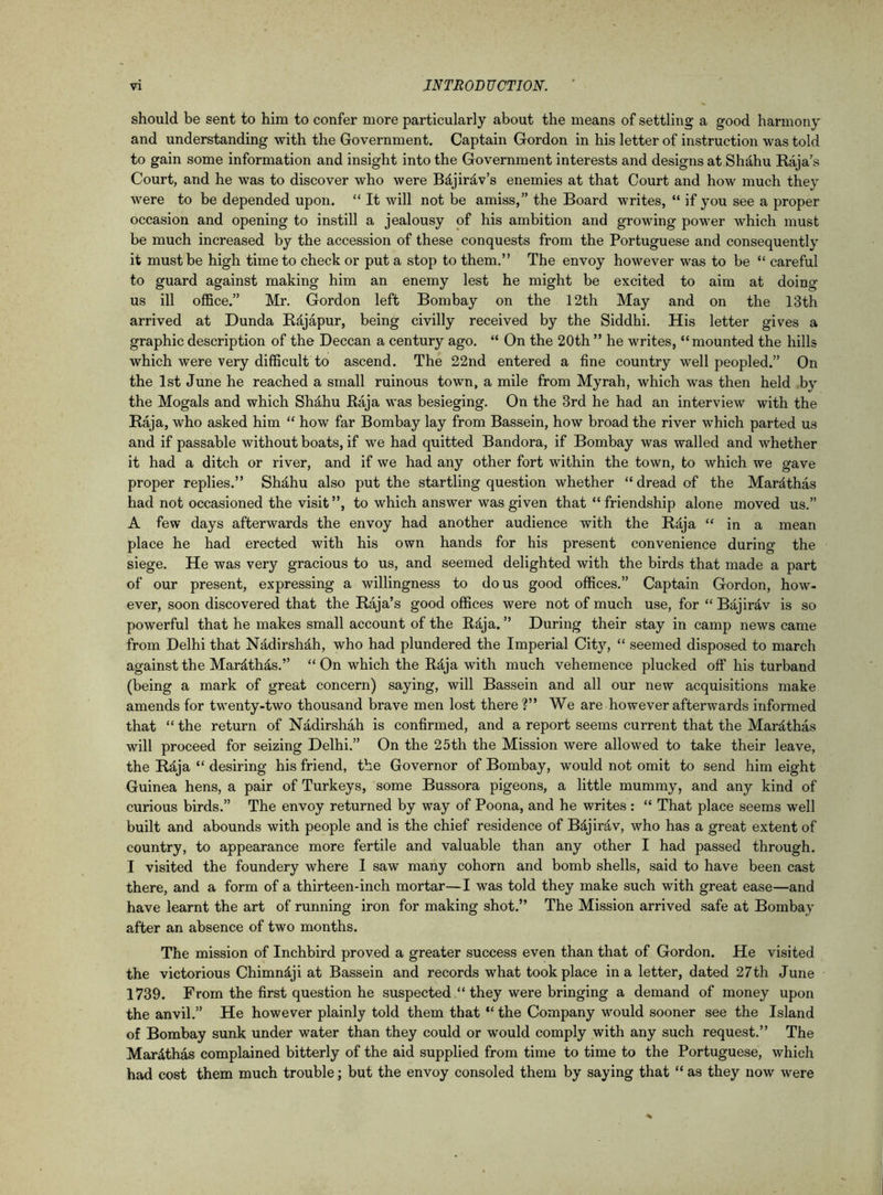should be sent to him to confer more particularly about the means of settling a good harmony and understanding with the Government. Captain Gordon in his letter of instruction was told to gain some information and insight into the Government interests and designs at Shahu Raja’s Court, and he was to discover who were B&jir&v’s enemies at that Court and how much they were to be depended upon. “ It will not be amiss,” the Board writes, “ if you see a proper occasion and opening to instill a jealousy of his ambition and growing power which must be much increased by the accession of these conquests from the Portuguese and consequently it must be high time to check or put a stop to them.” The envoy however was to be “ careful to guard against making him an enemy lest he might be excited to aim at doing us ill office.” Mr. Gordon left Bombay on the 12th May and on the 13th arrived at Dunda Rdjapur, being civilly received by the Siddhi. His letter gives a graphic description of the Deccan a century ago. “ On the 20th ” he writes, “mounted the hills which were very difficult to ascend. The 22nd entered a fine country well peopled.” On the 1st June he reached a small ruinous town, a mile from Myrah, which was then held by the Mogals and which Shdhu Raja was besieging. On the 3rd he had an interview with the Raja, who asked him “ how far Bombay lay from Bassein, how broad the river which parted us and if passable without boats, if we had quitted Bandora, if Bombay was walled and whether it had a ditch or river, and if we had any other fort within the town, to which we gave proper replies.” Shahu also put the startling question whether “ dread of the Mardthas had not occasioned the visit ”, to which answer was given that “ friendship alone moved us.” A few days afterwards the envoy had another audience with the Raja “ in a mean place he had erected with his own hands for his present convenience during the siege. He was very gracious to us, and seemed delighted with the birds that made a part of our present, expressing a willingness to do us good offices.” Captain Gordon, how- ever, soon discovered that the Raja’s good offices were not of much use, for “ Bajirav is so powerful that he makes small account of the Rdja. ” During their stay in camp news came from Delhi that Nadirshdh, who had plundered the Imperial City, “ seemed disposed to march against the Mardthas.” “ On which the R5ja with much vehemence plucked off his turband (being a mark of great concern) saying, will Bassein and all our new acquisitions make amends for twenty-two thousand brave men lost there ?” We are however afterwards informed that “ the return of Nadirshah is confirmed, and a report seems current that the Mardthas will proceed for seizing Delhi.” On the 25th the Mission were allowed to take their leave, the Rdja “ desiring his friend, the Governor of Bombay, would not omit to send him eight Guinea hens, a pair of Turkeys, some Bussora pigeons, a little mummy, and any kind of curious birds.” The envoy returned by way of Poona, and he writes : “ That place seems well built and abounds with people and is the chief residence of Bdjirdv, who has a great extent of country, to appearance more fertile and valuable than any other I had passed through. I visited the foundery where I saw many cohorn and bomb shells, said to have been cast there, and a form of a thirteen-inch mortar—I was told they make such with great ease—and have learnt the art of running iron for making shot.” The Mission arrived safe at Bombay after an absence of two months. The mission of Inchbird proved a greater success even than that of Gordon. He visited the victorious Chimn&ji at Bassein and records what took place in a letter, dated 27th June 1739. From the first question he suspected “ they were bringing a demand of money upon the anvil.” He however plainly told them that “ the Company would sooner see the Island of Bombay sunk under water than they could or would comply with any such request.” The Mar&thas complained bitterly of the aid supplied from time to time to the Portuguese, which had cost them much trouble; but the envoy consoled them by saying that “ as they now were