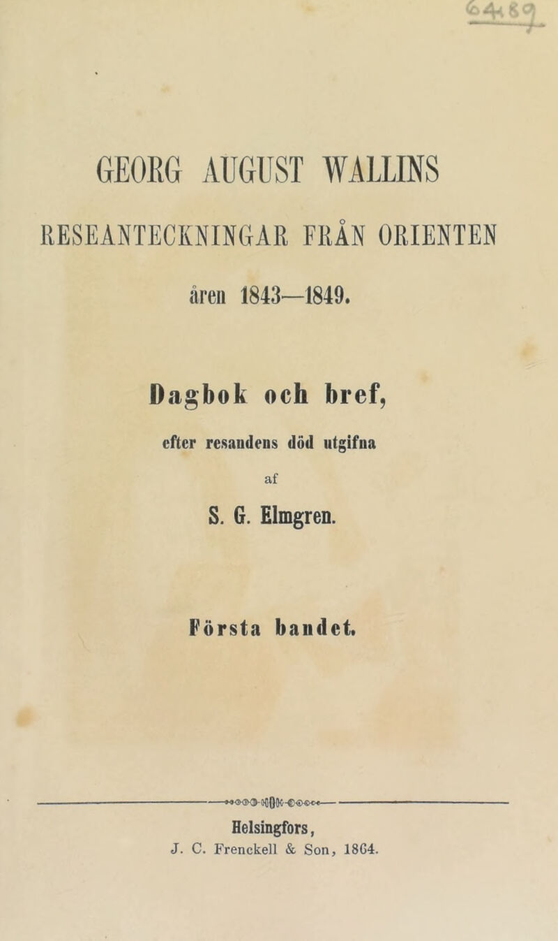GEORG AUGUST WALLINS RESEANTECKNINGAR FRÅN ORIENTEN äreii 1843—1849. Dagbok och bref, efter re.saudens död utgifna af S. G. Elmgren. Första bandet. Helsingfors, J. C. Frenckell & Son, 18G4.