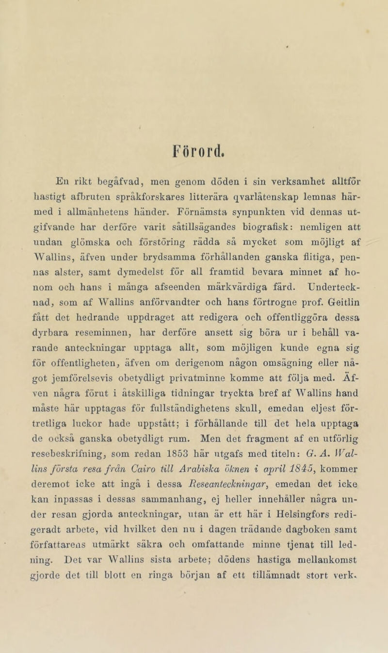 Förord. En rikt begåfvad, men genom döden i sin verksamhet alltför hastigt afbruten språkforskares litterära qvarlåtenskap lemnas här- med i allmänhetens händer. Förnämsta synpunkten vid dennas ut- gifvande har derföre varit såtillsägandes biografisk: nemligen att undan glömska och förstöring rädda så mycket som möjligt af Wallins, äfven under brydsamma förhållanden ganska flitiga, pen- nas alster, samt dymedelst för all framtid bevara minnet af ho- nom och hans i många afseenden märkvärdiga färd. Underteck- nad, som af Wallins anförvandter och hans förtrogne prof. Geitlin fått det hedrande uppdraget att redigera och offentliggöra dessa dyrbara reseminnen, har derföre ansett sig böra ur i behåll va- rande anteckningar upptaga allt, som möjligen kunde egna sig för offentligheten, äfven om derigenom någon omsägning eller nå- got jemförelsevis obetydligt privatminne komme att följa med. Af- ven några förut i åtskilliga tidningar tryckta bref af Wallins hand måste här upptagas för fullständighetens skull, emedan eljest för- tretliga luckor hade uppstått; i förhållande till det hela upptaga de också ganska obetydligt rum. Men det fragment af en utförlig resebeskrifning, som redan 1853 här utgafs med titeln: G. Å. Wal- lins första resa frän Cairo till Arabiska öknen i april 1845, kommer deremot icke att ingå i dessa Beseanteckningar, emedan det icke kan inpassas i dessas sammanhang, ej heller innehåller några un- der resan gjorda anteckningar, utan är ett här i Helsingfors redi- geradt arbete, vid hvilket den nu i dagen trädande dagboken samt författarens utmärkt säkra och omfattande minne tjenat till led- ning. Det var Wallins sista arbete; dödens hastiga mellankomst gjorde det till blott en ringa början af ett tillämnadt stort verk.