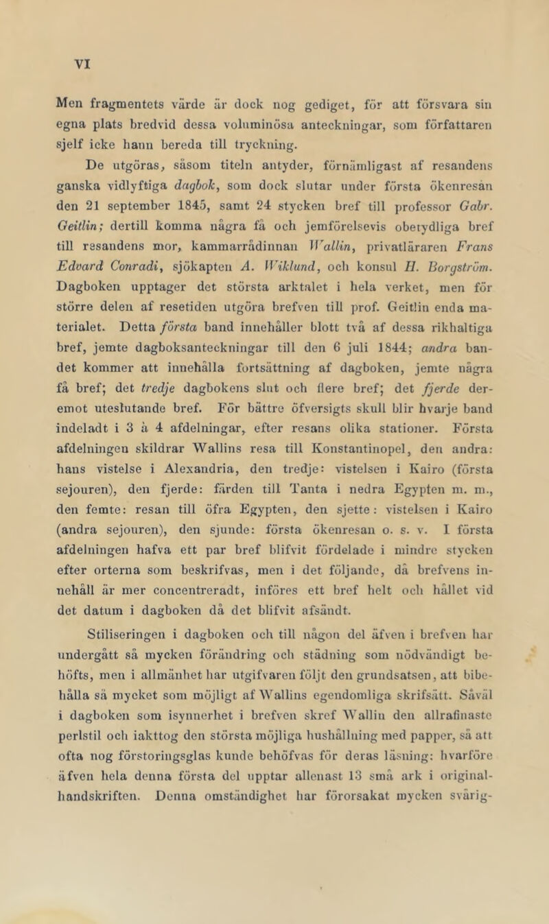 Men fragmentets värde är dock nog gediget, för att försvara sin egna plats bredvid dessa voluminösa anteckningar, som författaren sjelf ieke hann bereda till tryckning. De utgöras, såsom titeln antyder, förnämligast af resandens ganska vidlyftiga dagbok, som dock slutar under första ökenresån den 21 september 1845, samt 24 stycken bref till professor Gabr. Geitlin; dertill komma några få och jemförelsevis obetydliga bref till resandens mor, kammarrådinnan WalUn, privatläraren Frans Edvard Conradi, sjökapten A. Wiklmd, och konsul II. Borgström. Dagboken upptager det största arktalet i hela verket, men för större delen af resetiden utgöra brefven till ])rof. Geitlin enda ma- terialet. Detta första band innehåller blott två af dessa rikhaltiga bref, jemte dagboksanteckningar till den 6 juli 1844; andra ban- det kommer att innehålla fortsättning af dagboken, jemte några få bref; det tredje dagbokens slut och flere bref; det fjerde der- emot uteslutande bref. För bättre öfversigts skull blir hvarje band indeladt i 3 å 4 afdelningar, efter resans olika stationer. Första afdelningen skildrar Wallins resa till Konstantinopel, den andra: hans vistelse i Alexandria, den tredje: vistelsen i Kairo (första sejouren), den fjerde: färden till Tanta i nedra Egypten m. m., den femte: resan till öfra Egypten, den sjette : vistelsen i Kairo (andra sejouren), den sjunde: första ökenresan o. s. v. I första afdelningen hafva ett par bref blifvit fördelade i mindre stycken efter orterna som beskrifvas, men i det följande, då brefvens in- nehåll är mer concentreradt, införes ett bref helt och hållet vid det datum i dagboken då det blifvit afsändt. Stiliseringen i dagboken och till någon del äfven i brefven har undergått så mycken förändring och städning som nödvändigt be- höfts, men i allmänhet har utgifvaren följt den grundsatsen, att bibe- hålla så mycket som möjligt af Wallins egendomliga skrifsätt. Såväl i dagboken som isynnerhet i brefven skrcf Walliii den allratinastc perlstil och iakttog den största möjliga hushållning med papper, sä att ofta nog förstoringsglas kunde behöfvas för deras läsning; hvarföre äfven hela denna första del upptar allenast 13 små ark i original- handskriften. Denna omständighet har förorsakat mycken svärig-