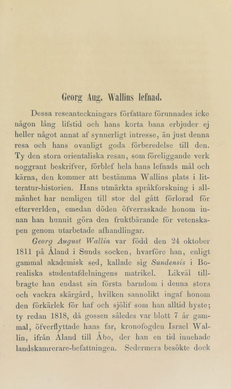 Georg Aug. Walliiis leiimd. Dessa reseanteckuiugars författare förunnades icke någon lång lifstid och hans korta hana erbjuder ej heller något annat af synnerligt intresse, än just denna resa och hans ovanligt goda förberedelse till den. Ty den stora orientaliska resan, som föreliggande verk noggrant beskrifver, förblef hela hans lefnads mål och kärna, den kommer att bestämma Wallins plats i lit- teratur-historien. lians utmärkta språkforskning i all- mänhet har nemligen till stor del gått förlorad för efterverlden, emedan döden öfverraskade honom in- nan han hunnit göra den fruktbärande för vetenska- pen genom utarbetade afhandlingar. Georg August Wallin var född den 24 oktober o 1811 på Aland i Sunds socken, hvarförc han, enligt gammal akademisk sed, kallade sig Sundensis i Bo- realiska studentafdelningens matrikel. Likväl till- bragte han endast sin första barndom i denna stora och vackra skärgård, hvilken sannolikt ingaf honom den förkärlek för haf och sjölif som han alltid hyste; ty redan 1818, då gossen således var blott 7 år gam- mal, öfverflyttade hans far, kronofogden Israel Wal- r o lin, ifrån Aland till Abo, der han en tid innehade landskamrerare-befattningen. Sedermera besökte dock