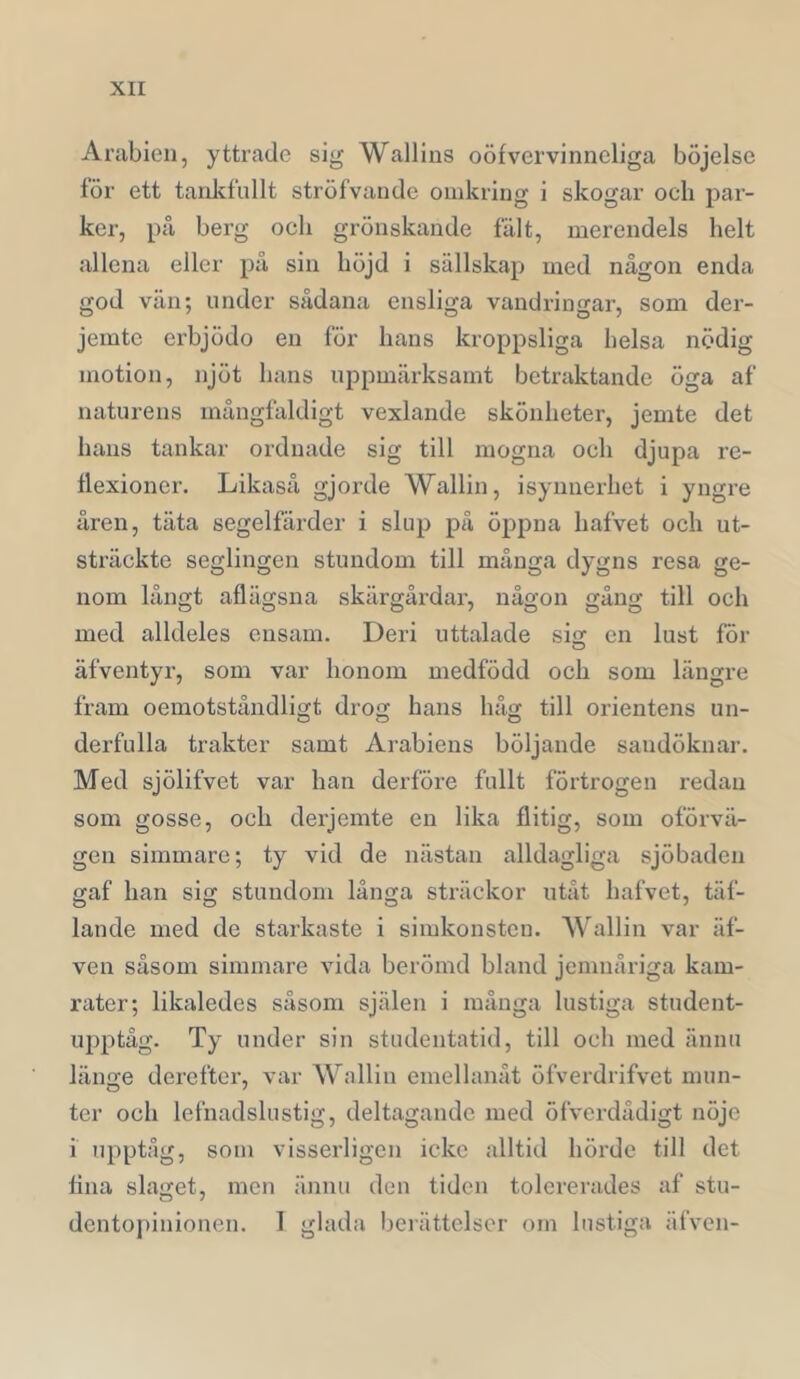 Arabien, yttrade sig Wallins oöfvervinneliga böjelse för ett tanlifullt ströfvande omkring i skogar och par- ker, på berg och grönskande fält, merendels helt allena eller på sin höjd i sällskap med någon enda god vän; under sådana ensliga vandringar, som der- jemte erbjödo en för hans kroppsliga helsa nödig motion, njöt hans uppmärksamt betraktande öga af naturens mångfiildigt vexlande skönheter, jemte det hans tankar ordnade sig till mogna och djupa re- flexioner. Likaså gjorde Wallin, isynnerhet i yngre åren, täta segelfiirder i slup på öppna hafvet och ut- sträckte seglingen stundom till många dygns resa ge- nom långt aflägsna skärgårdar, någon gång till och med alldeles ensam. Deri uttalade sis en lust för äfventyr, som var honom medfödd och som längre fram oemotståndligt drog hans håg till Orientens un- derfulla trakter samt Arabiens böljande sandöknar. Med sjölifvet var han derföre fullt förtrogen redan som gosse, och derjemte en lika flitig, som oförvä- gen simmare; ty vid de nästan alldagliga sjöbaden gaf han sig stundom långa sträckor utåt hafvet, täf- lande med de starkaste i simkonsten. Wallin var äf- ven såsom simmare vida berömd bland jemnåriga kam- rater; likaledes såsom själen i många lustiga student- upptåg. Ty under sin studentatid, till och med ännu länge derefter, var Wallin emellanåt öfverdrifvet mun- ter och lefnadslustig, deltagande med öfverdådigt nöje 1 upptåg, som visserligen icke alltid hörde till det fina slaget, men ännu den tiden tolererades af stu- dentopinionen. 1 glada berättelser om lustiga äfven-