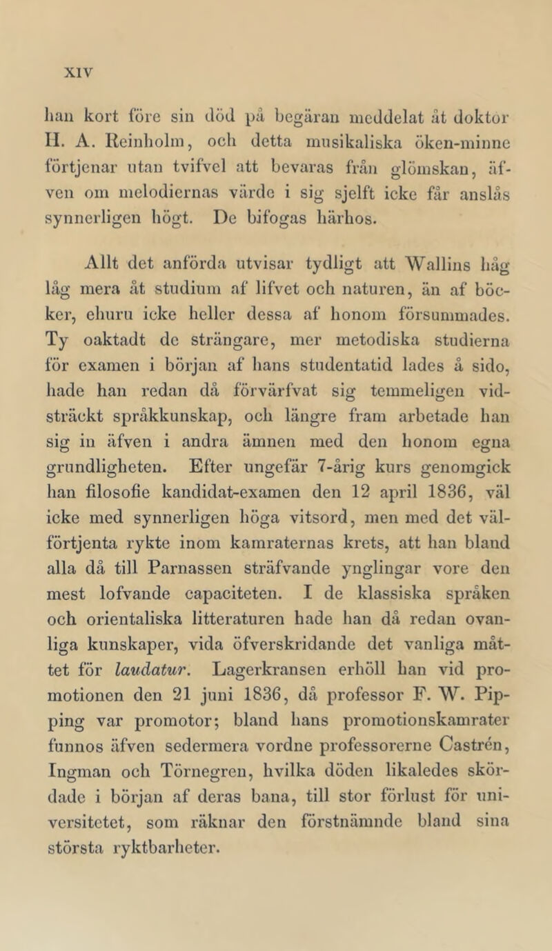 han kort före sin död på begäran meddelat åt doktor II. A. Reinholin, och detta musikaliska öken-minne fÖrtjenar utan tvifvel att bevaras från glömskan, äf- ven om melodiernas värde i sig sjelft icke får anslås synnerligen högt. De bifogas härhos. Allt det anförda utvisar tydligt att Wallins håg låg mera åt studium af lifvet och natui’en, än af böc- ker, ehuru icke heller dessa af honom försummades. Ty oaktadt de strängare, mer metodiska studierna för examen i början af hans studentatid lades å sido, hade han redan då förvärfvat sig temmeligen vid- sträckt språkkunskap, och längre fram arbetade han sig in äfven i andra ämnen med den honom egna grundligheten. Efter ungefär 7-årig kurs genomgick han filosofie kandidat-examen den 12 april 1836, väl icke med synnerligen höga vitsord, men med det väl- förtjenta rykte inom kamraternas krets, att han bland alla då till Parnassen sträfvande ynglingar vore den mest lofvande capaciteten. I de klassiska språken och orientaliska litteraturen hade han då redan ovan- liga kunskaper, vida öfverskridande det vanliga måt- tet för laudatur. Lagerkransen erhöll han vid pro- motionen den 21 juni 1836, då professor F. W. Pip- ping var promotor; bland hans proraotionskamrater funnos äfven sedermera vordne professorerne Castrén, Ingman och Törnegren, hvilka döden likaledes skör- dade i början af deras bana, till stor förlust för uni- versitetet, som räknar den förstnämnde bland sina största ryktbarheter.