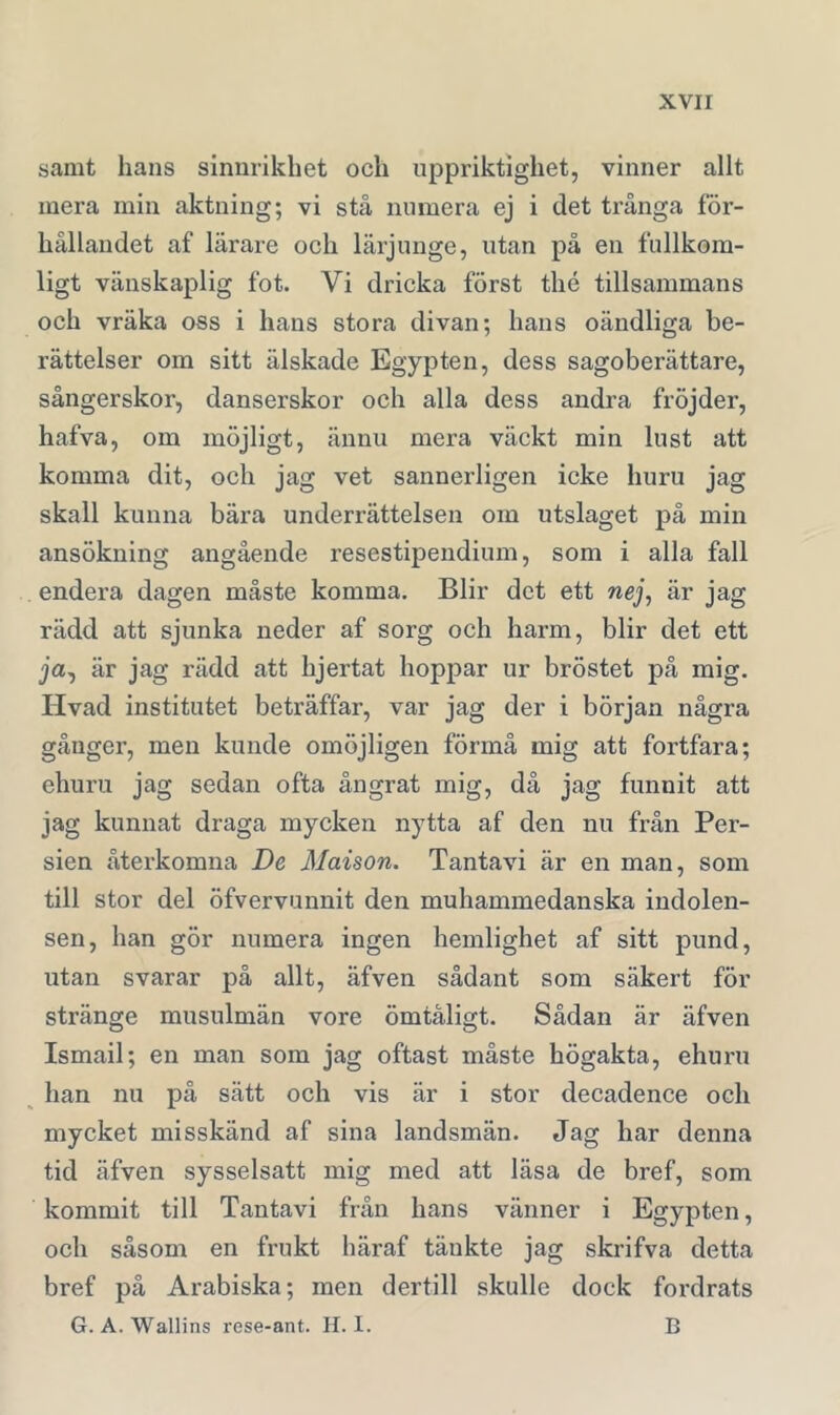 samt hans sinnrikhet och uppriktighet, vinner allt mera min aktning; vi stå numera ej i det trånga för- hållandet af lärare och lärjunge, utan på en fullkom- ligt vänskaplig fot. Vi dricka först thé tillsammans och vräka oss i hans stora divan; hans oändliga be- rättelser om sitt älskade Egypten, dess sagoberättare, sångerskor, danserskor och alla dess andra fröjder, hafva, om möjligt, ännu mera väckt min lust att komma dit, och jag vet sannerligen icke huru jag skall kunna bära underrättelsen om utslaget på min ansökning angående resestipendium, som i alla fall endera dagen måste komma. Blir det ett nej, är jag rädd att sjunka neder af sorg och harm, blir det ett ja, är jag rädd att hjertat hoppar ur bröstet på mig. Hvad institutet beträffar, var jag der i början några gånger, men kunde omöjligen förmå mig att fortfara; ehuru jag sedan ofta ångrat mig, då jag funnit att jag kunnat draga mycken nytta af den nu från Per- sien återkomna De Maison. Tantavi är en man, som till stor del öfvervunnit den muhammedanska indolen- sen, han gör numera ingen hemlighet af sitt pund, utan svarar på allt, äfven sådant som säkert för stränge musulmän vore ömtåligt. Sådan är äfven Ismail; en man som jag oftast måste högakta, ehuru ^ han nu på sätt och vis är i stor decadence och mycket misskänd af sina landsmän. Jag har denna tid äfven sysselsatt mig med att läsa de bref, som kommit till Tantavi från hans vänner i Egypten, och såsom en frukt häraf tänkte jag skrifva detta bref på Arabiska; men dertill skulle dock fordrats G. A. Wallins rese-ant. H. I. B