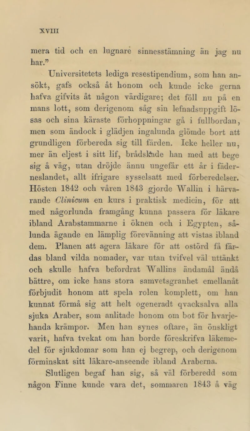 mera tid och en lugnare sinnesstämning än jag nu har.” Universitetets lediga resestipendium, som han an- sökt, gafs också åt honom och kunde icke gerna hafva gifvits åt någon värdigare; det föll nu på en mans lott, som derigcnom såg sin lefnadsnppgift lö- sas och sina käi’aste förhoppningar gå i fullbordan, men som ändock i glädjen ingalunda glömde bort att grundligen förbereda sig till färden. Icke heller nu, mer än eljest i sitt lif, brådskade han med att bege sig å väg, utan dröjde ännu ungefär ett år i fäder- neslandet, allt ifrigare sysselsatt med förberedelser. Hösten 1842 och våren 1843 gjorde Wallin i härva- rande Clinicum en kurs i praktisk medicin, för att med någorlunda framgång kunna passera för läkare ibland Arabstammarne i öknen och i Egypten, så- lunda ägande en lämplig förevänning att vistas ibland dem. Planen att agera läkare för att ostörd få fär- das bland vilda nomader, var utan tvifvel väl uttänkt och skulle hafva befordrat Wallins ändamål änchl bättre, om icke hans stora samvetsgranhet emellanåt förbjudit honom att spela rolen komplett, om han kunnat förmå sig att helt ogeneradt qvacksalva alla sjuka Araber, som anlitade honom om bot för hvarje- handa krämpor. Men han synes oftare, än öuskligt varit, hafva tvekat om han borde föreskrifva läkeme- del för sjukdomar som han ej begrep, och derigenom förminskat sitt läkare-anseende ibland Araberna. Slutligen begaf han sig, så väl förberedd som någon Finne kunde vara det, sommaren 1843 å väg