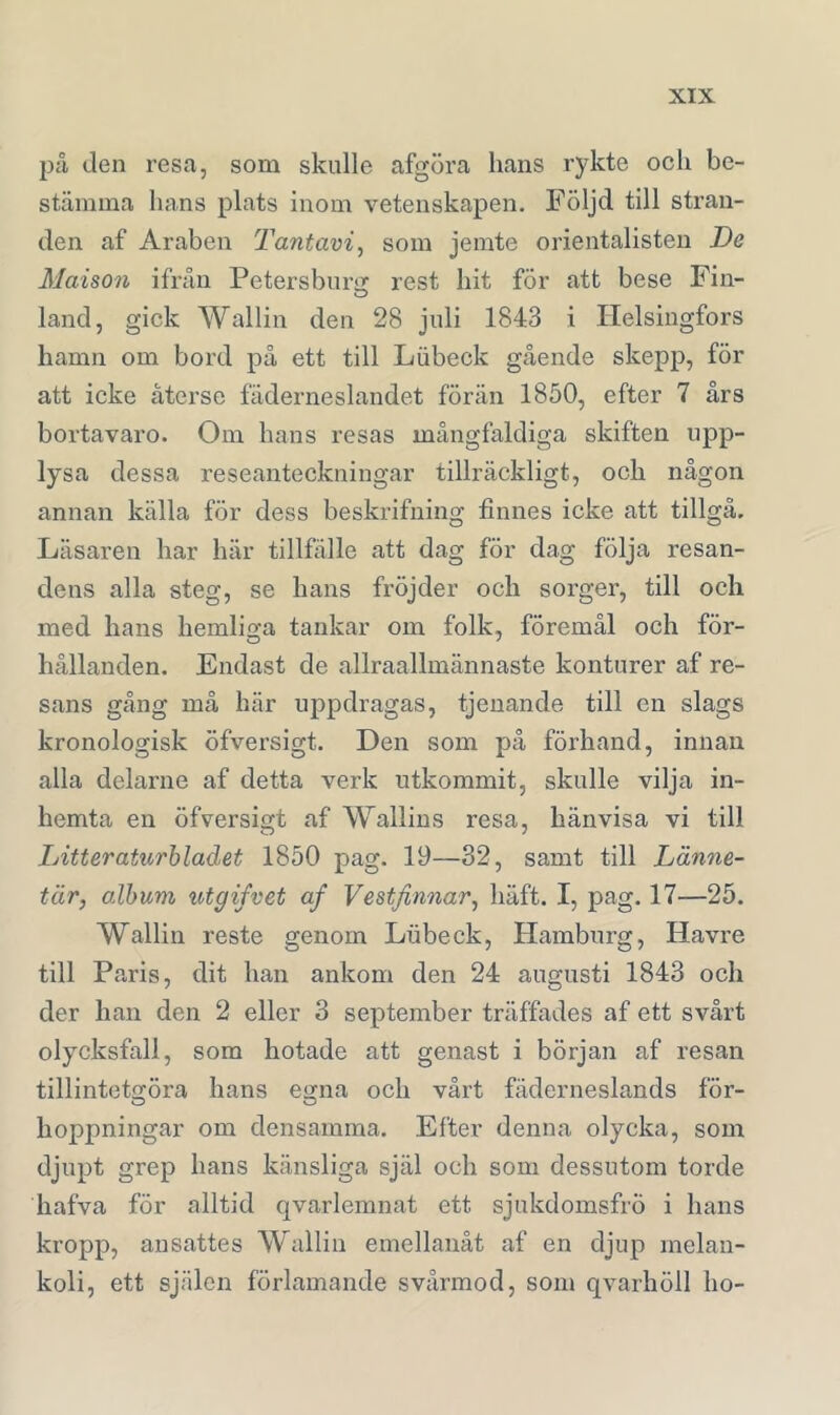 pä den resa, som skulle afgöra hans rykte och be- stämma hans plats inom vetenskapen. Följd till stran- den af Araben Tantavi^ som jemte orientalisten De Maison ifrån Petersburir rest hit för att bese Fin- land, gick Wallin den 28 juli 1843 i Helsingfors hamn om bord på ett till Lubeck gående skepp, för att icke återse fäderneslandet förän 1850, efter 7 års bortavaro. Om hans resas mångfaldiga skiften upp- lysa dessa reseanteckningar tillräckligt, och någon annan källa för dess beskrifning finnes icke att tillgå. Läsaren har här tillfälle att dag för dag följa resan- dens alla steg, se hans fröjder och sorger, till och med hans hemlio-a tankar om folk, föremål och för- hållanden. Endast de allraallmännaste konturer af re- sans gång må här uppdragas, tjeuande till cu slags kronologisk öfversigt. Den som på förhand, innan alla delarne af detta verk utkommit, skulle vilja in- hemta en öfversigt af Wallins resa, hänvisa vi till Litteraturbladet 1850 pag. 19—32, samt till Länne- tär, album x^tgifvet af Vestfinnar^ häft. I, pag. 17—25. Wallin reste genom Lubeck, Hamburg, Havre till Paris, dit han ankom den 24 augusti 1843 och der han den 2 eller 3 september träffades af ett svårt olycksfall, som hotade att genast i början af resan tillinteto:öra hans e»na och vårt fäderneslands för- hoppningar om densamma. Efter denna olycka, som djupt grep hans känsliga själ och som dessutom torde hafva för alltid qvarlemnat ett sjukdomsfrÖ i hans kropp, ansattes Wallin emellanåt af en djup melan- koli, ett själen förlamande svårmod, som qvarhöll ho-