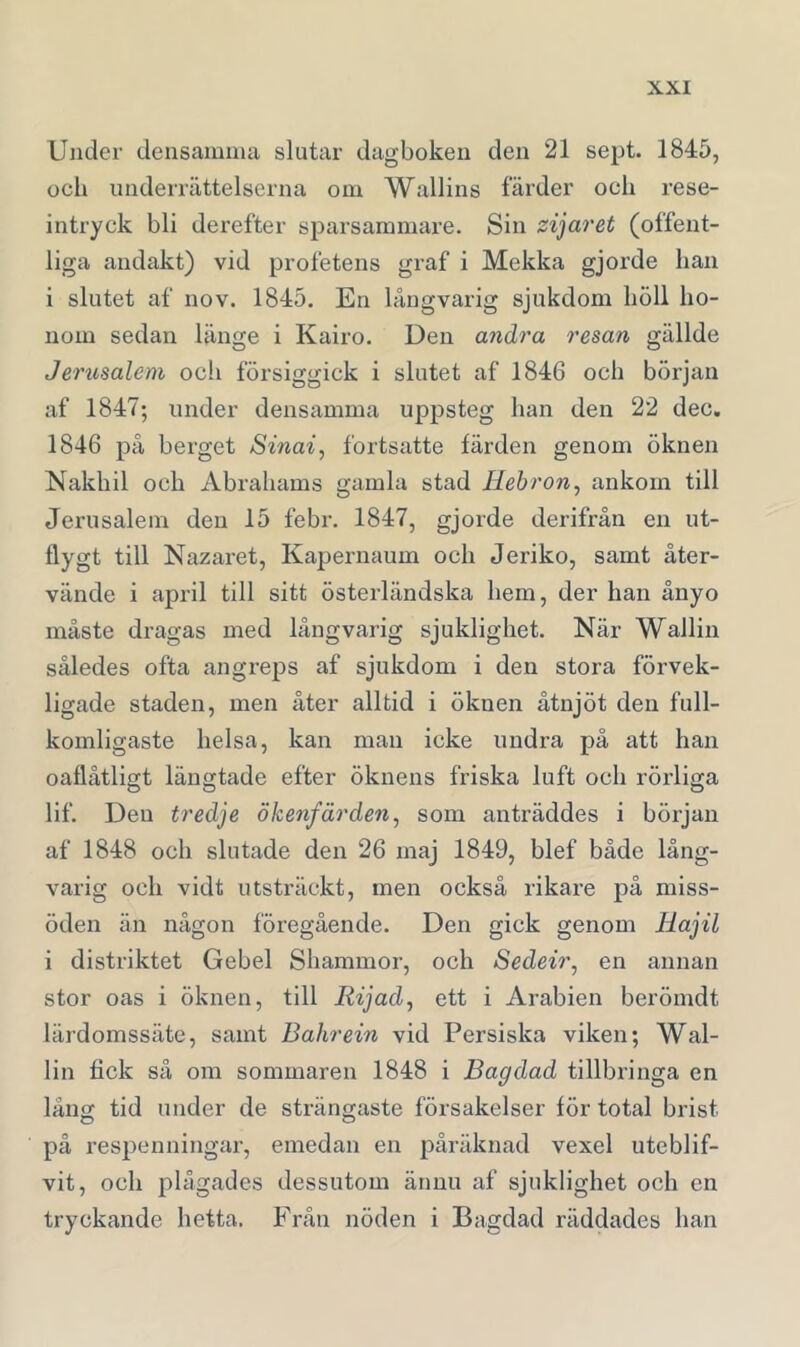 Under densamma slutar dagboken den 21 sept. 1845, och underrättelserna om Wallins färder och rese- intryck bli derefter sparsammare. Sin zijaret (offent- liga andakt) vid profetens graf i Mekka gjorde han i slutet af no v. 1845. En långvarig sjukdom höll ho- nom sedan länge i Kairo. Den andra resan gällde Jerusalem ocli försiggick i slutet af 1846 och början af 1847; mider densamma uppsteg han den 22 dec. 1846 på berget Sinai, fortsatte färden genom öknen Nakhil och Abrahams gamla stad Hebron, ankom till Jerusalem den 15 febr. 1847, gjorde derifrån en ut- flygt till Nazaret, Kapernaum och Jeriko, samt åter- vände i april till sitt österländska hem, der han ånyo måste dragas med långvarig sjuklighet. När Wallin således ofta angreps af sjukdom i den stora förvek- ligade staden, men åter alltid i öknen åtnjöt den full- komligaste helsa, kan man icke undra på att han oaflåtligt längtade efter öknens friska luft och rörliga lif. Den tredje ökenfärden, som anträddes i början af 1848 och slutade den 26 maj 1849, blef både lång- varig och vidt utsträckt, men också rikare på miss- öden än någon föregående. Den gick genom Hajil i distriktet Gebel Shammor, och Sedeir, en annan stor oas i öknen, till Rijad, ett i Arabien berömdt lärdomssäte, samt Bahrein vid Persiska viken; Wal- lin fick så om sommaren 1848 i Bagdad tillbringa en lång tid under de strängaste försakelser för total brist på respenningar, emedan en påräknad vexel uteblif- vit, och plågades dessutom ännu af sjuklighet och en tryckande hetta. Från nöden i Bagdad räddades han