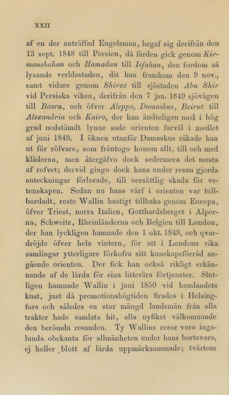 af en der anträffad Engelsman, begaf sig derifrån den 13 sept. 1848 till Persien, då färden gick genom AzV- manshahan och Ilamadan till Isfahan^ den fordom så lysande verldsstaden, dit han framkom den 9 nov., samt vidare genom Shiraz till sjöstaden Abu Skir vid Persiska viken, derifrån den 7 jan. 1849 sjövägen till Basra, och öfver Aleppo^ Damaskus, Beirut till Alexandria och Kairo, der han ändteligen med i hög grad nedstämdt lynne sade orienten farväl i medlet af juni 1849. I öknen utanför Damaskus råkade han ut för röfvare, som fråntogo honom allt, till och med kläderna, men återgåfvo dock sedermera det mesta af rofvet; dervid gingo dock hans under resan gjorda anteckningar förlorade, till oersättlig skada för ve- tenskapen. Sedan nu hans värf i orienten var full- bordadt, reste Wallin hastigt tillbaka genom Europa, öfver Triest, norra Italien, Gotthardsberget i Alper- na, Schweitz, Rheinländerna och Belgien till London, der han lyckligen hamnade den 1 okt. 1849, och qvar- dröjde öfver hela vintern, för att i Londons rika samlingar ytterligare förkofra sitt kunskapsförråd an- gående orienten. Der fick han också riklicft erkän- nande af de lärda för sina litterära förtjenster. Slut- ligen hamnade Wallin i juni 1850 vid hemlandets kust, just då promotionshögtiden firades i Helsing- fors och således en stor mängd landsmän från alla trakter hade samlats hit, alla nyfiket välkomnande den berömda resanden. Ty Wallins resor voro inga- lunda obekanta för allmänheten under hans bortavaro, ej heller blott af lärda uppmärksammade; tvärtom