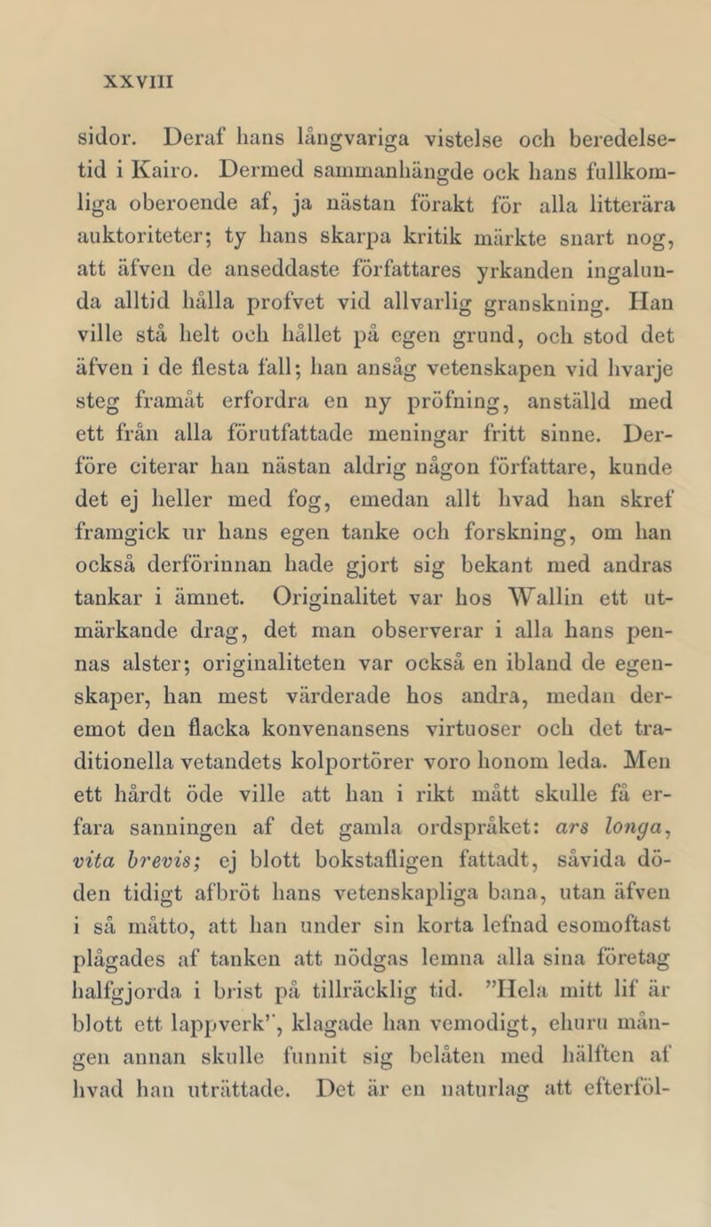 sidor. Ueraf hans långvariga vistelse och beredelse- tid i Kairo. Dermed sammanhängde ock hans fullkom- liga oberoende af, ja nästan förakt för alla litterära auktoriteter; ty hans skarpa kritik märkte snart nog, att äfven de anseddaste författares yrkanden ingalun- da alltid hålla profvet vid allvarlig granskning. Han ville stå helt och hållet på egen grund, och stod det äfven i de flesta fall; han ansåg vetenskapen vid hvarje steg framåt erfordra en ny pröfning, anställd med ett från alla förutfattade meningar fritt sinne. Der- före citerar han nästan aldrig någon författare, kunde det ej heller med fog, emedan allt hvad han skref framgick ur hans egen tanke och forskning, om han också derförinnan hade gjort sig bekant med andras tankar i ämnet. Originalitet var hos Wallin ett ut- märkande drag, det man observerar i alla hans pen- nas alster; originaliteten var också en ibland de egen- skaper, han mest värderade hos andra, medan der- emot den flacka konvenansens virtuoser och det tra- ditionella vetandets kolportörer voro honom leda. Men ett hårdt öde ville att han i rikt mått skulle få er- fara sanningen af det gamla ordspråket: ars longa^ vita brevis; ej blott bokstafligen fattadt, såvida dö- den tidigt af bröt hans vetenskapliga bana, utan äfven i så måtto, att han under sin korta lefnad esomoftast plågades af tanken att nödgas lemna alla sina företag halfgjorda i brist på tillräcklig tid. ”Hela mitt lif är blott ett lappverk’’, klagade han vemodigt, ehuru mån- gen annan skulle funnit sig belåten med hälften af hvad han uträttade. Det är en naturlag att efterföl-