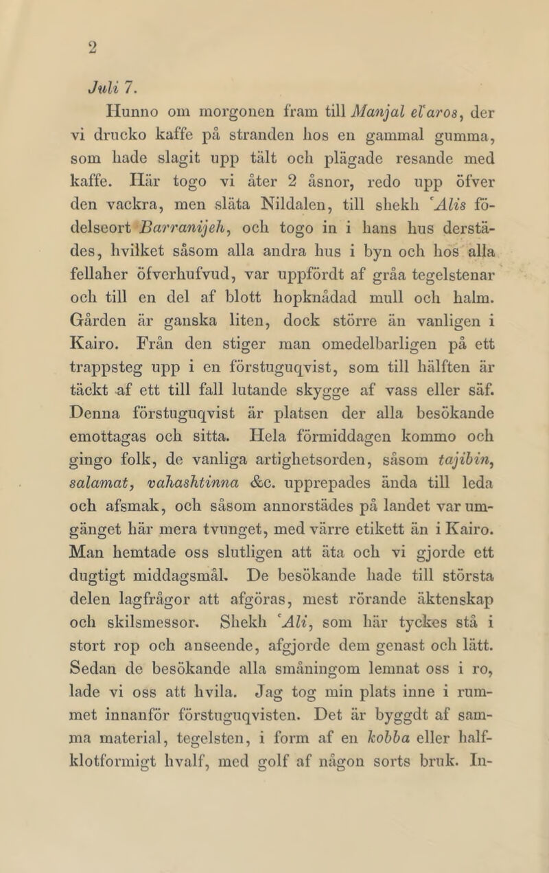 Juli 7. Hunno om morgonen fram till Manjal eXaros, der vi drucko kaffe på stranden hos en gammal gumma, som hade slagit upp tält och plägade resande med kaffe. Här togo vi åter 2 åsnor, redo upp öfver den vackra, men släta Nildalen, till shekh cAlis fö- delseort Barranijeh, och togo in i hans hus derstä- des, hvilket såsom alla andra hus i byn och hos alla fellaher Öfverhufvud, var uppfördt af gråa tegelstenar och till en del af blott hopknådad mull och halm. Gården är ganska liten, dock större än vanligen i Kairo. Från den stiger man omedelbarligen på ett trappsteg upp i en förstuguqvist, som till hälften är täckt af ett till fall lutande skygge af vass eller säf. Denna förstuguqvist är platsen der alla besökande emottagas och sitta. Hela förmiddagen kommo och gingo folk, de vanliga artighetsorden, såsom tajibin, salamat, vahaslitinna &c. upprepades ända till leda och afsmak, och såsom annorstädes på landet var um- gänget här mera tvunget, med värre etikett än i Kairo. Man hemtade oss slutligen att äta och vi gjorde ett dugtigt middagsmål. De besökande hade till största delen lagfrågor att afgöras, mest rörande äktenskap och skilsmessor. Shekh ‘Ali, som här tyckes stå i stort rop och anseende, afgjorde dem genast och lätt. Sedan de besökande alla småningom lenmat oss i ro, lade vi oss att livila. Jag tog min plats inne i rum- met innanför förstuguqvisten. Det är byggdt af sam- ma material, tegelsten, i form af en kobba eller lialf- klotformigt hvalf, med golf af någon sorts bruk. In-