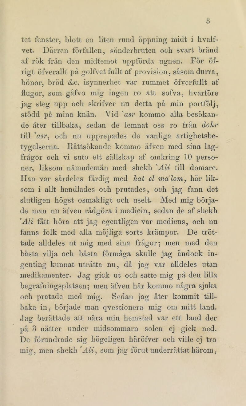 tet fenster, blott en liten rund öppning midt i hvalf- vet. Dörren förfallen, sönderbruten ocli svart bränd af rök från den midtemot uppförda ugnen. För öf- rigt öfverallt på golfvet fullt af provision, såsom durra, bönor, bröd &c. isynnerhet var rummet öfverfullt af flugor, som gåfvo mig ingen ro att sofva, hvarföre jag steg upp och skrifver nu detta på min portfölj, stödd på mina knän. Yid 'asr kommo alla besökan- de åter tillbaka, sedan de lemnat oss ro från dohr till 'asr, och nu upprepades de vanliga artighetsbe- tygelserna. Rättsökande kommo äfven med sina lag- frågor och vi suto ett sällskap af omkring 10 perso- ner, liksom nämndemän med skeldi 'Ali till domare. Han var särdeles färdig med hat el malom, här lik- som i allt handlades och prutades, och jag fann det slutligen högst osmakligt och uselt. Med mig börja- de man nu äfven rådgöra i medicin, sedan de af shekh 'Ali fått höra att jag egentligen var medicus, och nu fanns folk med alla möjliga sorts krämpor. De tröt- tade alldeles ut mig med sina frågor; men med den bästa vilja och bästa förmåga skulle jag ändock in- genting kunnat uträtta nu, då jag var alldeles utan medikamenter. Jag gick ut och satte mig på den lilla begrafningsplatsen; men äfven här kommo några sjuka och pratade med mig. Sedan jag åter kommit till- baka in, började man qvestionera mig om mitt land. Jag berättade att nära min hemstad var ett land der på 3 nätter under midsommarn solen ej gick ned. De förundrade sig högeligen häröfver och ville ej tro mig, men shekh 'Ali, som jag förut underrättat härom,