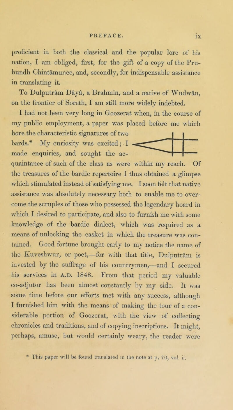 proficient in both tJie classical and the popular lore of his nation, I ani obliged, first, for the gift of a copy of the Pru- bundh Chint^niiinee, and, secondly, for indispensable assistance in translating it. To Dulputram Day^, a Brahmin, and a native of Wudwan, on the frontier of Soreth, I am still more widely indebted. I had not been very long in Goozerat when, in the course of my public employment, a paper was placed before me which bore the characteristic signatures of two bards.* My curiosity was excited; I made enquiries, and sought the ac- quaintance of such of the class as were within my reach. Of the treasures of the bardic repertoire I thus obtained a glimpse Avliich stimulated instead of satisfying me. I soon felt that native assistance was absolutely necessary both to enable me to over- come the scruples of those who possessed the legendary hoard in which I desired to participate, and also to furnish me with some knowledge of the bardic dialect, which was required as a means of unlocking the casket in which the treasure was con- tained. Good fortune brought early to my notice the name of the Kuveshwur, or poet,—for with that title, Dulputram is invested by the suffrage of his countrymen,—and I secured his services in a.d. 1848. From that period my valuable co-adjutor has been almost constantly by my side. It was some time before our efforts met with any success, although I furnished him with the means of making the tour of a con- siderable portion of Goozerat, with the view of collecting chronicles and traditions, and of copying inscriptions, ft might, perhaps, amuse, but would certainly weary, the reader wore * This paper will be found translated in the note at p. 70, vol. ii.