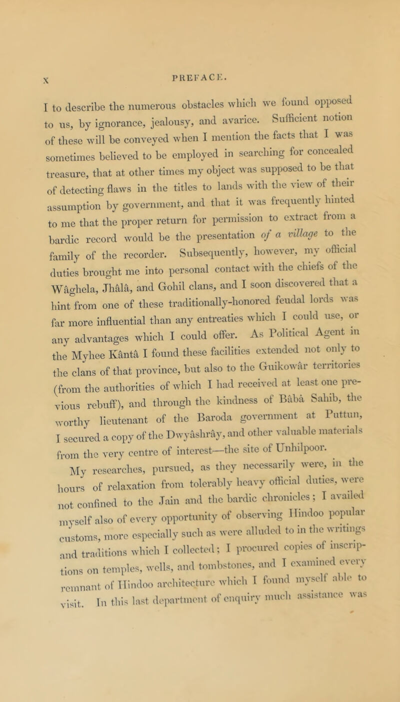 I to describe the numeroiB obstacles which we found opposed to us, by ignorance, jealousy, and avarice. Sufficient notion of these will be conveyed when I mention the facts that I was sometimes believed to be employed in searching for concealed treasui'c, that at other times my object was supposed to be that of detecting flaws in the titles to lands with the view of their assumption by government, and that it was frequently hinted to me that the proper return for permission to extract from a bardic record would be the presentation of a village to ^ the family of the recorder. Subsequently, however, my official duties brought me into personal contact with the chiefs of the Wfighela, Jhaia, and Gohil clans, and I soon discovered that a hinrfrom one of these traditionally-honored feudal lords was far more influential than any entreaties which I could use, or any advantages which I could offer. As Political Agent in the Myhee Kanta I found these facilities extended not only to the clans of that province, but also to the Guikowar territories (from the authorities of which I had received at least one pre- vious rebuff’), and through the kindness of Baba Sahib, the worthy lieutenant of the liaroda government at Puttun, I secured a copy of the Dwyashray, and other valuable materials from the very centre of interest—the site of Unhilpoor. ^ My researches, pursued, as they necessanly were, in the hours of relaxation from tolerably heavy official duties, were not confined to the Jain and the bardic chronicles; I availed myself also of every opportunity of observing Hindoo popular customs, more especially such as were alluded to in the writings and traditions which I collcctcl; I procured copies of msenp- ;,ious on temples, wells, and tombstones, and I exami.ied every remnant of Hindoo architecture which I found myself a .le to visit. In this last department of enquiry much assistance was