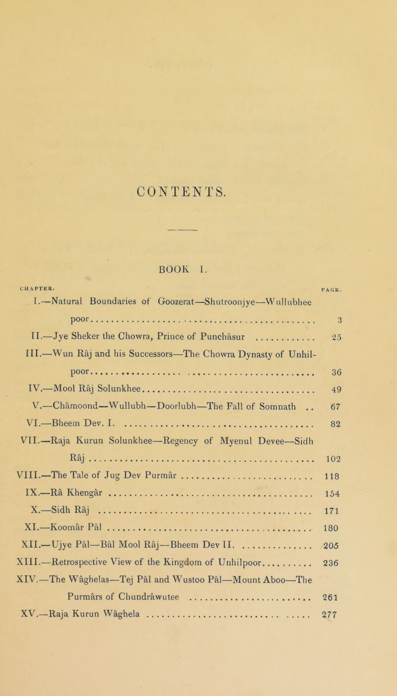 CONTENTS. BOOK 1. CUAPTEa. PAfiK. I. —Natural Boundaries of Goozerat—Shutroonjye—VViillubliee poor 3 II. —Jye Sheker the Chowra, Prince of Punchasur ‘25 III. —Wun Raj and his Successors—The Chowra Dynasty of Unhil- poor 36 IV. —Mool Raj Solunkhee 49 V.—Chamoond—Wullubh—Doorlubh—The Fall of Somnath 67 \^I.—Bheem Dev. 1 82 VII.—Raja Kurun Solunkhee—Regency of Myenul Devee—Sidh Raj 102 VIII.—The Tale of Jug Dev Purmar 118 IX.—Ra Khengar 154 X.—Sidh R^j 171 XI. —Koom&r Pal 180 XII. —Ujye Pal—Bal Mool Raj—Bheem Dev II 205 XIII. —Retrospective View of the Kingdom of Unhilpoor 236 XIV. —The WSghelas—Tej PM and Wustoo P&l—Mount Aboo—The Purmars of Clmndrawutee 261 XV.—Raja Kurun W^ghela 277