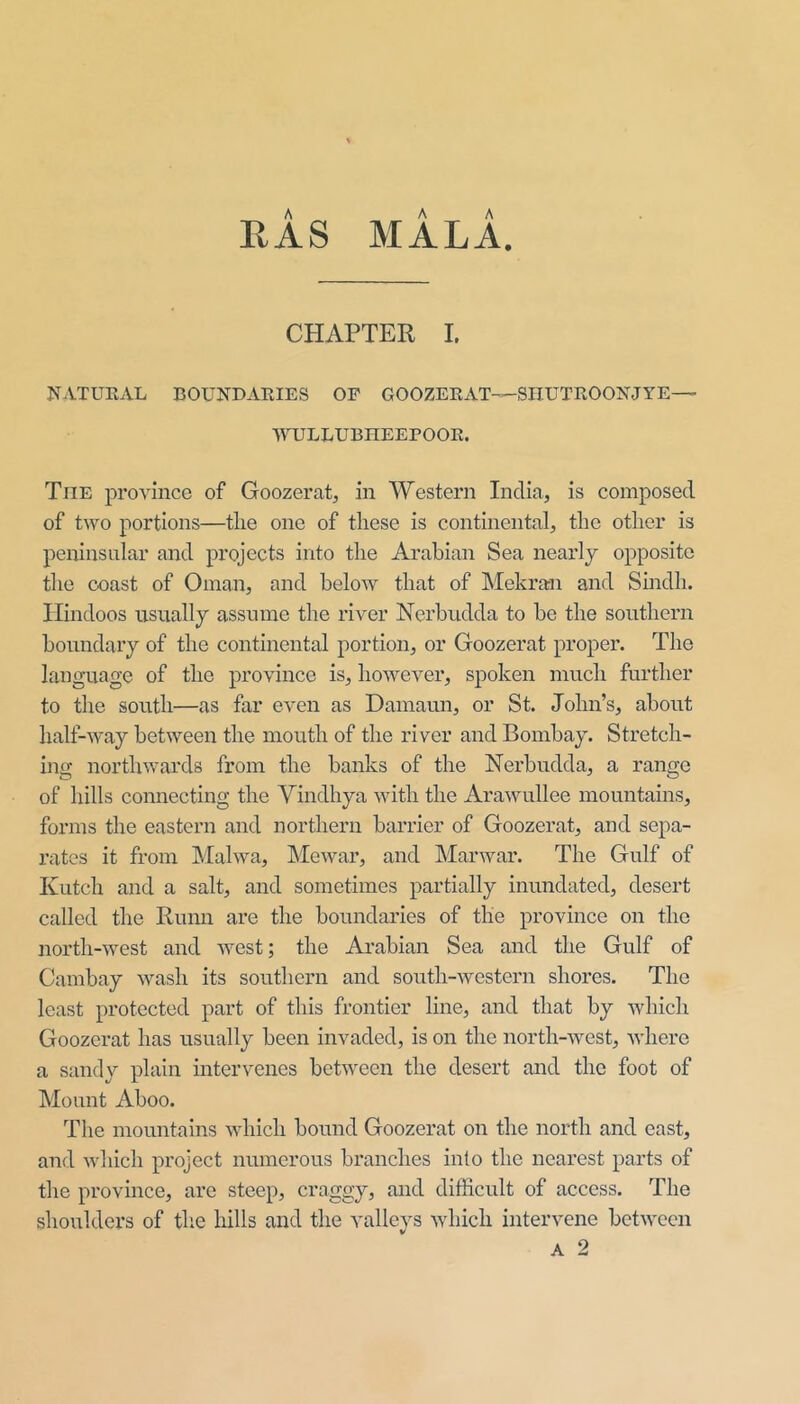 RAS MALA. CHAPTER I. NATUKAL BOUNDARIES OF GOOZERAT—SliUTROONJYE—> 'WTJLLUBHEEPOOR. The province of Goozerat, in Western India, is composed of two portions—the one of these is continental, the other is peninsular and projects into the Arabian Sea nearly opposite the coast of Oman, and below that of Mekran and Sindh. Hindoos usually assume the river Nerbudda to bo the southern boundary of the continental portion, or Goozerat proper. The language of the province is, however, spoken much further to the south—as far even as Damaun, or St. John’s, about half-way between the mouth of the river and Bombay. Stretch- ing northwards from the banks of the Nerbudda, a range of hills connecting the Yindhya with the Arawullee mountains, forms the eastern and northern barrier of Goozerat, and sepa- rates it from Malwa, hie war, and Mar war. The Gulf of IvLitch and a salt, and sometimes partially inundated, desert called the Rumi are the boundaries of the province on the north-west and west; the Arabian Sea and the Gulf of Cambay wash its southern and south-western shores. The least protected part of this frontier line, and that by which Goozerat has usually been invaded, is on the north-west, where a sandy plain intervenes between the desert and the foot of Mount Aboo. The mountains which bound Goozerat on the north and east, and which project numerous branches into the nearest parts of the province, are steep, craggy, and difficult of access. The shoulders of the hills and the valleys which intervene between