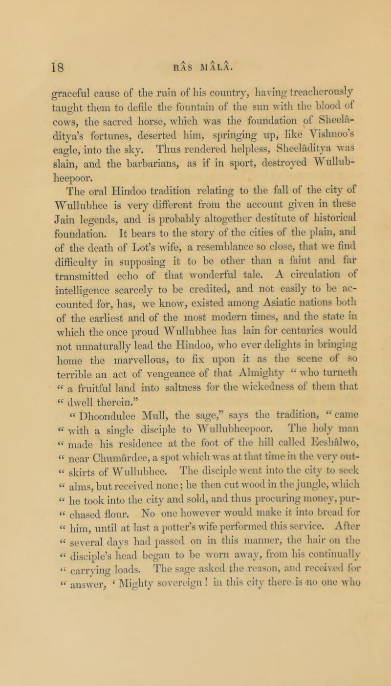 A A A graceful cause of the ruin of his country, liaving treacherously tauo-ht them to defile the fountain of the sun ^Yith the blood of cows, the sacred horse, which was the foundation of Sheela- ditya’s fortunes, deserted him, springing up, like Vishnoo’s eagle, into the sky. Thus rendered helpless, Sheeladitya was slain, and the barbarians, as if in sport, destroyed Wullub- heepoor. The oral Hindoo tradition relating to the fall of the city of Wullubhee is very different from the account given in these Jain legends, and is probably altogether destitute of historical foundation. It bears to the story of the cities of the plain, and of the death of Lot’s wife, a resemblance so close, that we find difficulty in supposing it to be other than a faint and far transmitted echo of that Avonderful tale. A circulation of intelligence scarcely to be credited, and not easily to be ac- counted for, has, we know, existed among Asiatic nations both of the earliest and of the most modern times, and the state in which the once proud Wullubhee has lain for centuries Avould not unnaturally lead the Hindoo, who ever delights in bringing home the marvellous, to fix upon it as the scene of so terrible an act of vengeance of that Almighty “ who turneth “ a fruitful land into saltness for the wickedness of them that “ dwell therein.” ‘‘ Dhoondulee Mull, the sage,” says the tradition, “ came with a single disciple to Wullubhcepoor. Tlie holy man made his residence at the foot of the hill called Eeslullwo, “ near Chumardee, a spot which was at that time in the very out- “ skirts of Wullubhee. The disciple went into the city to seek “ alms, but received none; he then cut wood in the jungle, which “ he took into the city and sold, and thus procuring money, pur- “ chased flour. No one however would make it into bread for “ him, until at last a potter’s wife performed this service. After “ several days had passed on in this manner, the hair on the “ disciple’s head began to be worn away, from his continually carrying loads. The sage asked the reason, and received for “ answer, ‘ IMighty sovereign ! in this city there is no one who