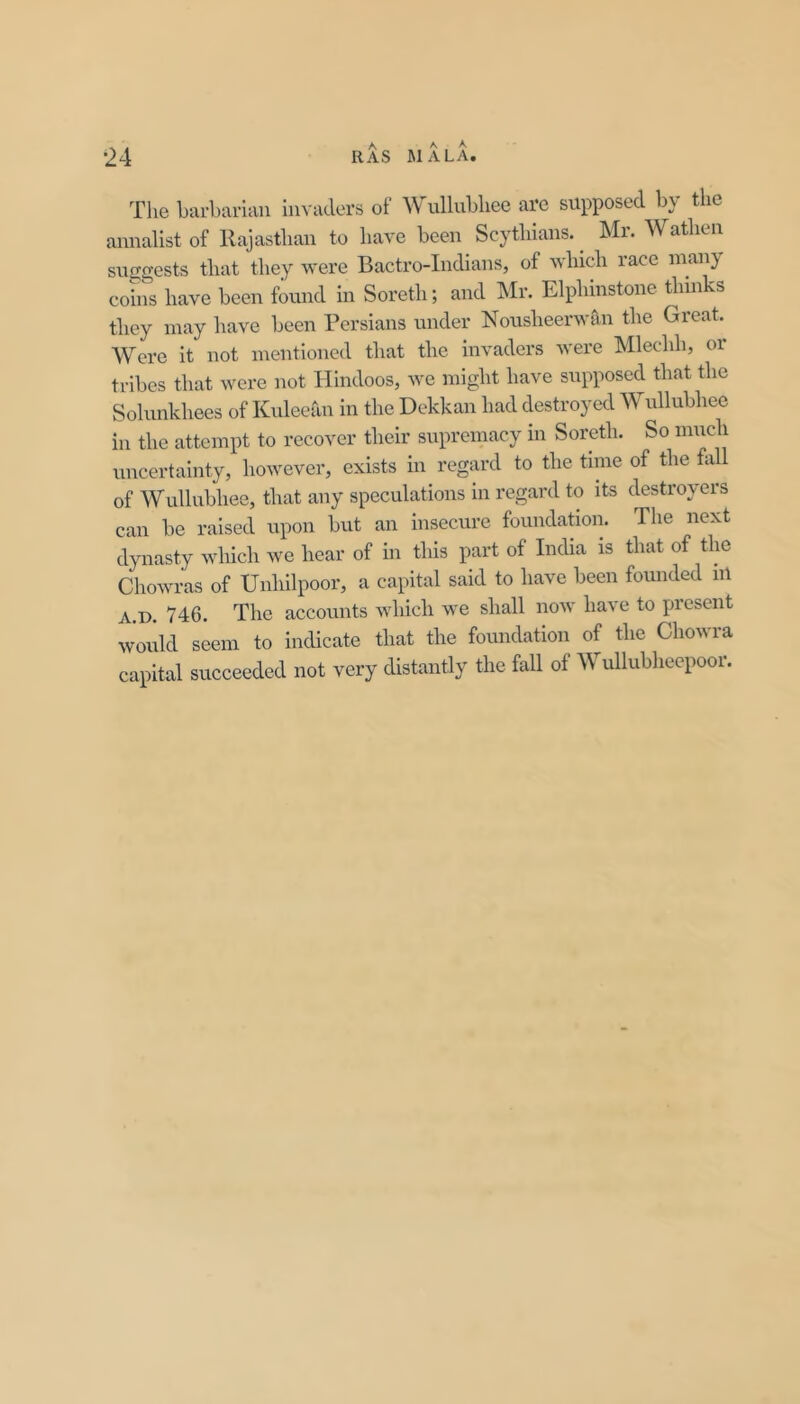 Tlie barbarian invaders of Wullubliee arc supposed by the annalist of Rajasthan to have been Scythians. ^ Mr. Wathen sucgests that they were Bactro-Indians, of which race many coins have been found in Soreth; and Mr. Elphinstone thinks they may have been Persians under Nousheerwan the Great. Were it not mentioned that the invaders were Mlechh, or tribes that were not Hindoos, we might have sixpposed that the Sohmkhees of Kideeaii in the Dekkan had destroyed Wullubhee in the attempt to recover their supreinacy in Soreth. So much uncertainty, however, exists in regard to the time of tlie fall of Wullubhee, that any speculations in regard to its destroyers can be raised upon but an insecure foundation. The next dynasty which we hear of in this part of India is that of the Chowras of Unhilpoor, a capital said to have been founded nl A.D. 746. The accounts which we shall now have to present would seem to indicate that the foundation of the Chowra capital succeeded not very distantly the fall of Wullubheepoor.