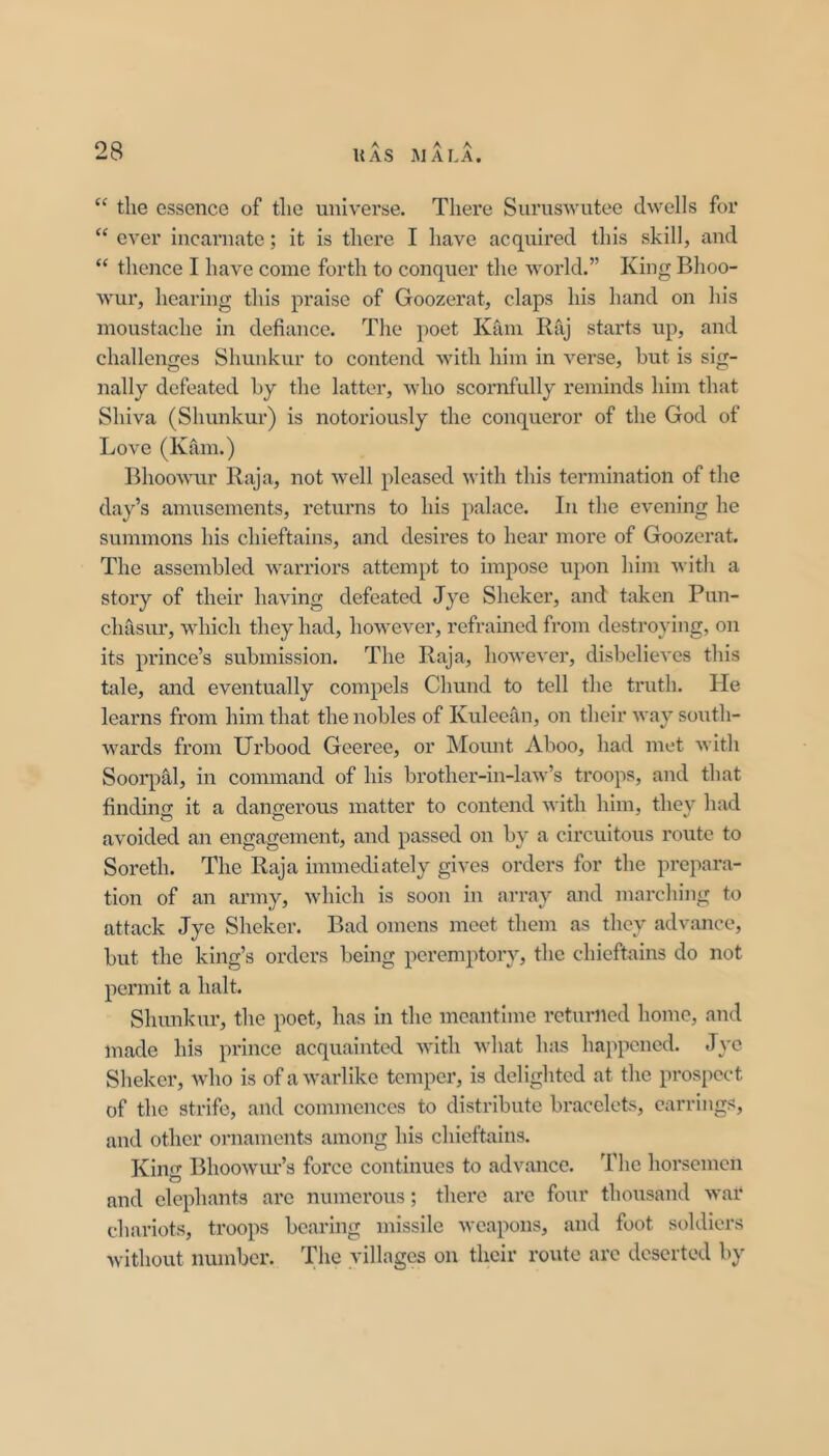 “ the essence of the universe. There Siiruswutee dwells for “ ever incarnate; it is there I have acquired this skill, and “ thence I have come forth to conquer the world.” King Bhoo- wur, hearing this praise of Goozerat, claps his hand on his moustache in defiance. The poet Kam Raj starts up, and challenges Shunkur to contend with him in verse, but is sig- nally defeated by the latter, who scornfully reminds him that Shiva (Shunkur) is notoriously the conqueror of the God of Love (Kam.) BhooAvur Raja, not well pleased with this termination of the day’s amusements, i-eturns to his palace. In the evening he summons his chieftains, and desires to hear more of Goozerat. The assembled warriors attempt to impose upon him Avith a story of their having defeated Jye Sheker, and taken Pun- chasur, which they had, however, refrained from destroying, on its prince’s submission. The Raja, hoAvever, disbelieA'cs this tale, and eventually compels Chund to tell the truth. He learns from him that the nobles of Kuleefin, on their way south- wards from Urbood Geeree, or Mount Aboo, had met with Soorpal, in command of his brother-in-laAv’s troops, and that findino- it a dangerous matter to contend with him, thev had avoided an engagement, and passed on by a circuitous route to Soreth. The Raja immediately gives orders for the prepara- tion of an army, which is soon in array and marching to attack Jye Sheker. Bad omens meet them as they advance, but the king’s orders being peremptory, the chieftains do not permit a halt. Shunkur, the poet, has in the meantime returned home, and made his prince acquainted Avith Avhat has happened. Jye Sheker, Avho is of aAvarlike temper, is delighted at the prospect of the strife, and commences to distribute bracclefi<, earrings, and other ornaments among his chieftains. King BhooAVur’s force continues to advance. The horsemen and elephants arc numerous; there arc four thousand Avar chariots, troops bearing missile Aveapons, and foot soldiers Avithout number. villages on their route arc deserted by