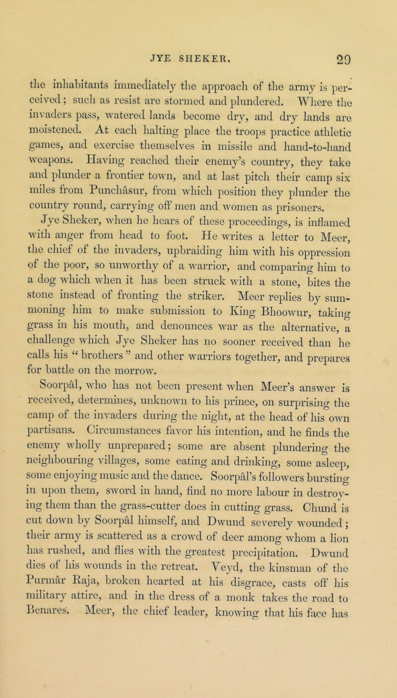 the inhabitants immediately the approach of the army is per- ceived ; such as resist are stormed and plundered. Where the in\ aders pass, watered lands become cliy, and dry lands are moistened. At each halting jdace the troops practice athletic games, and exercise themselves in missile and hand-to-hand weapons. Having reached their enemy’s country, they take and plunder a frontier town, and at last pitch their camp six miles from Punchasur, from which position they plunder the country round, carrying off men and women as prisoners. Jye Shekel’, Avhen he hears of these proceedings, is inflamed with anger from head to foot. He writes a letter to Meer, the chief of the invaders, upbraiding him with his oppression of the poor, so unworthy of a warrior, and comparing him to a dog which when it has been struck with a stone, bites the stone instead of fronting the striker. Meer replies by smn- moning him to make submission to King Bhoowur, taking grass in his mouth, and denounces war as the alternative, a challenge which Jye Sheker has no sooner received than he calls his ‘‘ brothers ” and other warriors together, and prepares for battle on the morrow. Soorpid, who has not been present when Meer’s answer is received, determines, unknown to his prince, on surprising the camp of the invaders during the night, at the head of his own partisans. Circumstances favor his intention, and he flnds the enemy wholly imprepared; some are absent plundering the nei^hbouim^ Nilla ges, some eating and drinking, some asleep, some enjoying music and the dance. Soorpal’s followers bursting in upon them, sword in hand, find no more labour in destroy- ing them than the grass-cutter does in cutting grass. Chmuris cut down by Soorpal himself, and Hwund severely wounded; their army is scattered as a crowd of deer among whom a lion has rushed, and flies with the greatest precipitation. Hwund dies of his wounds in the retreat. Veyd, the kinsman of the 1 urmar Raja, broken hearted at his disgrace, casts off his military attire, and in the dress of a monk takes the road to lienai'es. Meer, the chief leader, knowing that his face has