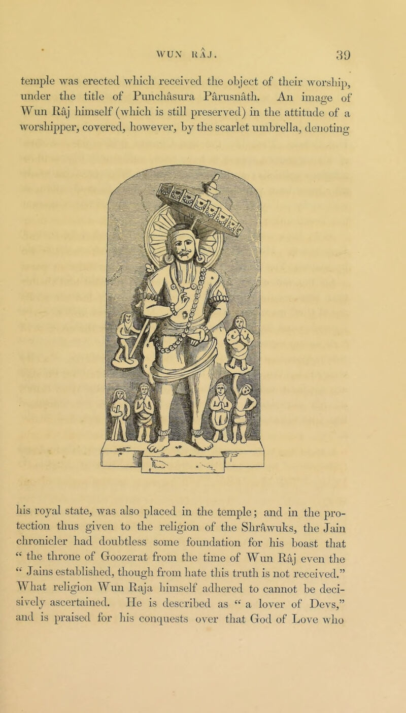 temple was erected which received tlio object of their worshij), under tlie title of Punchasura Parusnath. An imaire of O Wun Paj himself (which is still preserved) in the attitude of a worshipper, covered, however, by the scarlet umbrella, denoting his royal state, was also placed in the temple; and in the pro- tection thus given to the religion of the Shrawuks, the Jain chronicler had doubtless some foundation for his boast that “ the throne of Goozerat from the time of Wiin Raj even the “ Jains established, though from hate this truth is not received.” What religion Wun Raja himself adhered to cannot he deci- siv'cly ascertained. He is described as “ a lover of Devs,” and is praised for his conquests over that God of Love who