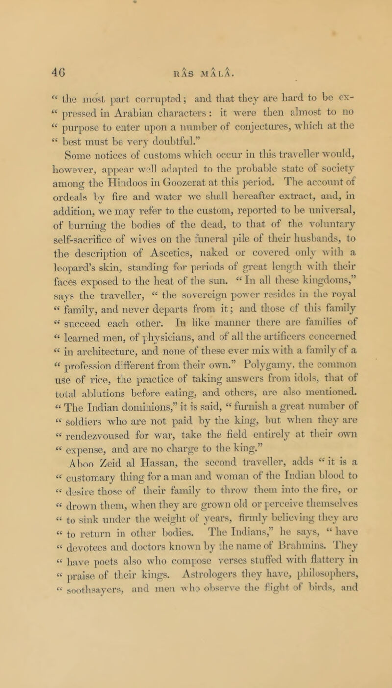 4G HAS AIM.A. “ the most part corrupted; and that they are liard to be ex- “ pressed in Arabian characters: it were then almost to no “ purpose to enter upon a number of conjectures, whicli at tlie “ best must be very douljtful.” Some notices of customs which occur in this traveller Avould, however, appear well adajjted to the probable state of society among the Hindoos in Goozerat at this period. The account of ordeals by fire and water we sliall hereafter extract, and, in addition, we may refer to the custom, reported to be universal, of burning the bodies of the dead, to that of the voluntary self-sacrifice of wives on the funeral i)ile of their husbands, to the description of Ascetics, naked or covered only Avith a leopard’s skin, standing for periods of great length with their faces exposed to the heat of the sun. “ In all these kingdoms,” says the traveller, “ the sovereign poAver resides in the royal “ fiimily, and never departs from it; and those of this family “ succeed each othei*. In like manner there are families of “ learned men, of physicians, and of all the artificers concerned “ in architecture, and none of these ever mix Avith a family of a “ profession different from their OAvn.” Polygamy, the common use of rice, the practice of taking answers from idols, that of total ablutions before eating, and others, are also mentioned. “ The Indian dominions,” it is said, “ furnish a great number of “ soldiers Avho are not paid by the king, but Avhen they are “ rendezvoused for Avar, take the field entirely at their oAA’n “ expense, and are no charge to the king.” Aboo Zeid al Hassan, the second traveller, adds it is a  customary thing for a man and Avoman of the Indian blood to  desire those of their bvmily to throAv them into the fire, or “ droAvn them, Avhen they are groAvn old or perceive themselves  to sink under the Aveight of years, firmly believing they are  to return in other bodies. The Indians,” he says, “ have  devotees and doctors knoAvn by the name of Brahmins. They “ have poets also Avho compose verses stuffed Avith flattery in  praise of their kings. Astrologers they have, })hilosophers,  soothsaA’ors, and men aa Iio ol)serve the flight of birds, and