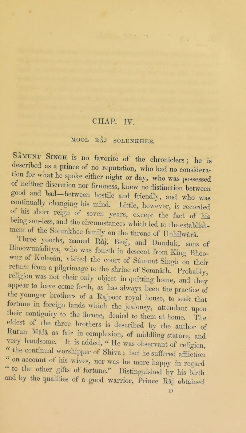 CHAP. IV, MOOL EAJ SOLUNKHEE. Samunt Singh is no favorite of the chroniclers; he is descnbed as a prince of no reputation, who had no considera- tion for what he spoke either night or day, who was possessed ot neither discretion nor finnness, knew no distinction between good and bad—between hostile and friendly, and who was continually changing his mind. Little, however, is recorded ot Ins short reign of seven years, except the fact of his eing son-less, and the circumstances which led to the establish- ment of the Solimkhee family on the throne of Unhilwara. Ihree youths, named Raj, Beej, and Dunduk, sons of Lhoowunaditya, who was fourth in descent from Kum Bhoo- wur of Kuleean, visited the com’t of Samunt Singh on their return from a pilgrimage to the shrine of Somnath. Probably re igion was not their only object in quitting home, and they appear to have come forth, as has always been the practice of t le youngei brothers of a Rajpoot royal house, to seek that fortune in foreign lands which the jealousy, attendant upon their contiguity to the throne, denied to them at home. The eldest of the three brothers is described by the author of Rutim Maia as fair in complexion, of middling stature, and very handsome. It is added, “ He was observant of relioion, « the continual worshipper of Shiva; but he suffered affliction on account of his wives, nor was he more happy in reo-ard to the other gifts of fortune.” Distinguished by his birth and by the qualities of a good warrior. Prince Raj obtamed