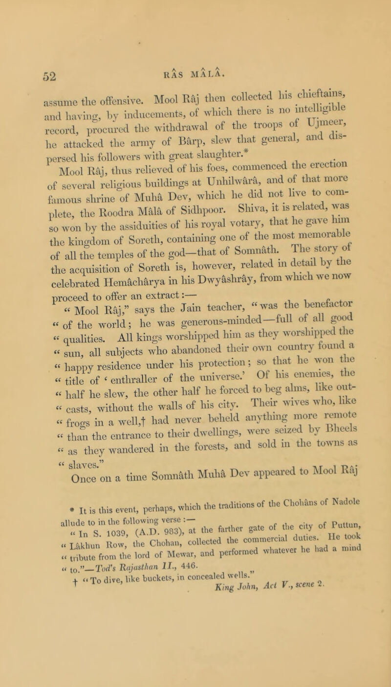 A A MALA. assume tke offensive. Moot Rfij then collected liis and having, hv inducements, of which thei'C is no 'S' record, l.rocnred the withdrawal of the troops of Uj neei, he attacked the army of Bitrp, slew that general, and dis- persecl liis followci’s with great slaughter. Mool Raj, thus relieved of his foes, commenced the erection of several religions buildings at Unhilwara, and of that more famous shrine of Muha Dev, which he did not live to com- plete, the Roodra Mala of SkUipoor. Shiva, it is related, was so won by the assiduities of his royal votary, that he gave him the kingdom of Soreth, containing one of the most memora e of all the temples of the god-that of Somnath. 1^ry °f the acquisition of Soreth is, however, related in detail by i celebrated Hemacharya in his Dwykshray, from winch we now proceed to offer an extract: , , r i. « Mool Raj,” says the Jain teacher, “was the benefactor “of the world; he was generous-minded—full of all good “ qualities. All kings worshipped him as they worshipped the “ sun, all subjects who abandoned their own country found a “ happy residence under his protection; so that he won t le “ title of ‘ enthraller of the universe.’ Of his enennes, the « half he slew, the other half he forced to beg alms, like out- “ casts, without the walls of his city. Their wives who, like “ frogs in a well,t had never beheld anything more remote “ thmi the entrance to their dwellings, were sei.ed by Blieels “ as they wandered in the forests, and sold in the towns as  Once'on a time Somnath Muha Dev appeared to Mool Raj • It is this event, perhaps, which the traditions of the Chohans of Nadole ''^tnTlt3r\T.D°'9T3),'at the farther gate of the city of ^«un » Lhkhun Row, the Chohan, collected the commercial duties. He took » uibute from the lord of hlewar, and performed whatever he had a mm » to ”—Tod's Rajasthan II., 446. , ..T„ dive, hke bucket,, mc„„cea«^^ ^