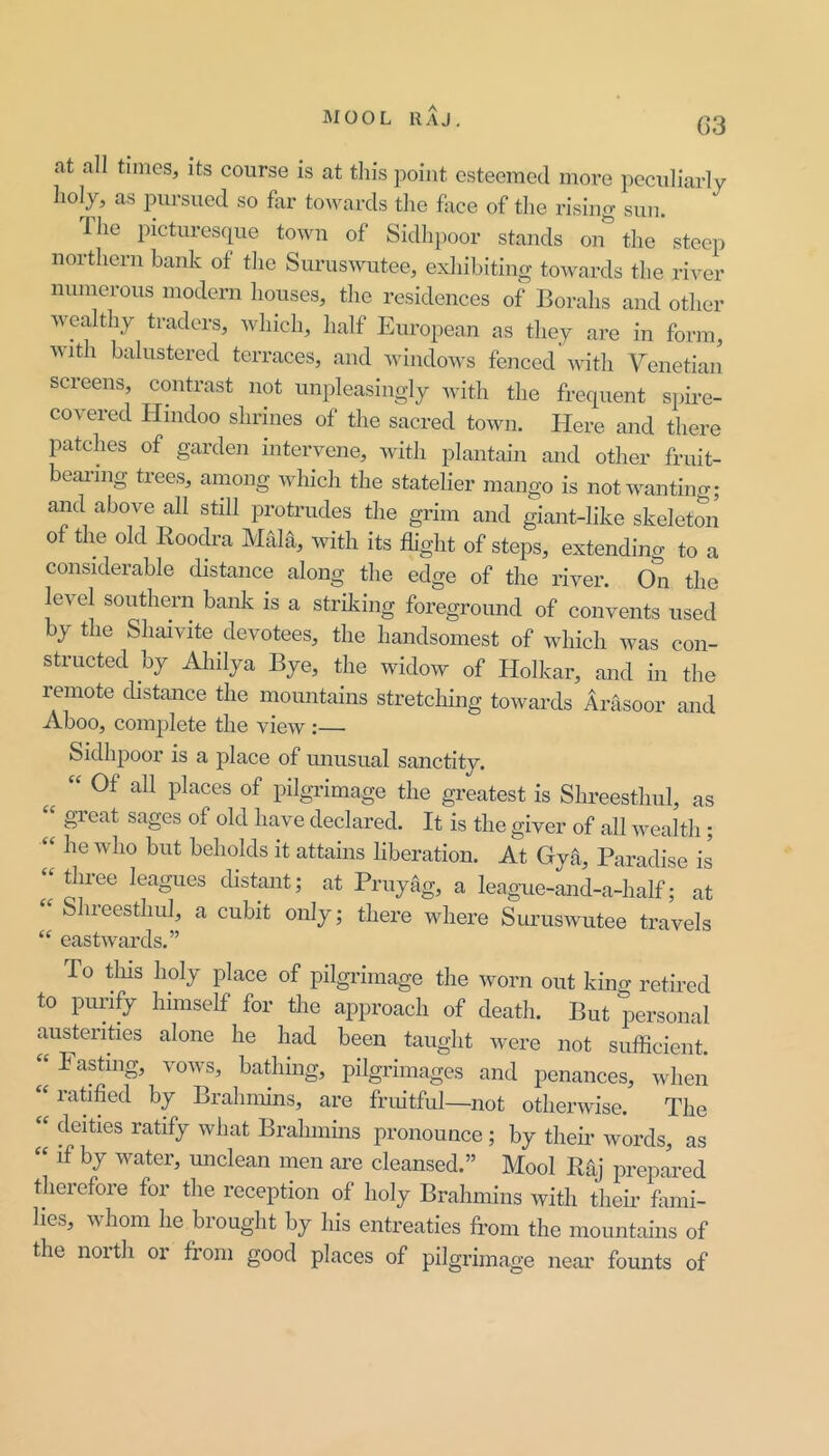 G3 at all times, its course is at tliis point esteemed more peculiarly liol_)^ as pursued so far towards the face of the rising sun. Ihe picturesque town of Sidhpoor stands on the steep northern bank of the Suruswutee, exhibiting towards the river numerous modern houses, the residences of Borahs and other w ealthy traders, which, half European as they are in form, with balustered terraces, and Avindows fenced with Venetian screens, contrast not unpleasingly Avith the frequent spii-e- covered Hindoo shrines of the sacred town. Here and there patches of garden intervene, Avith plantain and other fruit- beai-ing trees, among which the statelier mango is not wanting; and above all still protrudes the grim and giant-like skeleton of the old Roodra Mhla, with its flight of steps, extending to a considerable distance along the edge of the river. On the level southern bank is a strilving foreground of convents used by the Shaivite devotees, the handsomest of Avhich Avas con- structed by Ahilya Bye, the widow of Holkar, and in the remote distance the momitains stretchuig toAvards Arasoor and Aboo, complete the vieAv:— Sidhpoor is a place of mmsual sanctity. Of all places of pilgrimage the greatest is Shreesthul, as “ gi’eat sages of old have declared. It is the giver of all Avealth; “ he Avho but beholds it attains liberation. At Gyii, Paradise is “tliree leagues distant; at Pruytlg, a league-and-a-half; at Shreesthul, a cubit only; there Avhere SurusAvutee travels “ eastAvards.” To this holy place of pilgidmage the worn out kino- retired to pimify himself for the approach of death. But personal austerities alone he had been taught Avere not sufficient. “ Fasting, voAvs, bathmg, pilgrimages and penances, Avhen “ ratified by Brahmins, are fruitful—not othei'Avise. The “ deities ratify Avhat Brahmins pronounce; by their Avords, as if by Avater, unclean men are cleansed.” Mool Raj prepared therefore for the reception of holy Brahmins with their fluni- hes, Avhom he brought by his entreaties ft-om the mountains of the north or from good places of pilgrimage near founts of