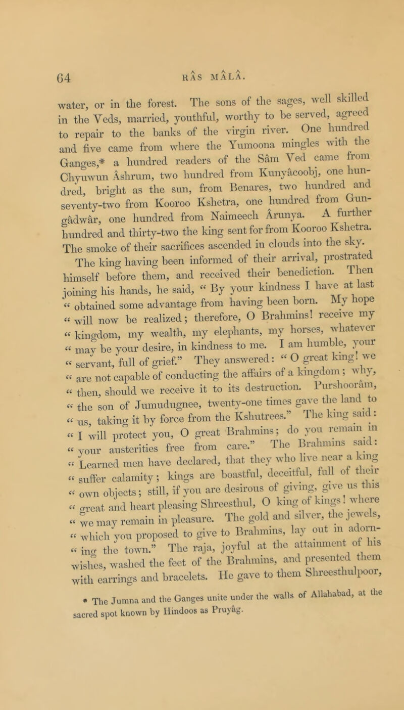 HAS MALA. G4 water, or in the forest. The sons of the sages, well skilled in the Veds, married, youthful, worthy to be served, agreed to repair to the banks of the virgin i iver. One 1^™^*^ and five came from where the Yumoona mingles with tlie Gantres,* a hundred readers of the Sam Ved came from Ch\°iwun Ashrum, two hundred from Kunyiicoobj, one hun- dred, bright as the sun, from Benares, two hundred and seventy-two from Kooroo Kshetra, one hundred from Gun- gadwar, one hundred from Naimeech Arunya. A further himdred and thirty-two the king sent for from Kooroo Kshetra. The smoke of their sacrifices ascended in clouds into the sky. The kmg having been uiformed of their arrival, prostrate himself before them, and received their benediction. Then joining his hands, he said, “ By your kindness I have at last « obtained some advantage from having been born. Aly hope « will now be realized; therefore, O Brahmins! receive my « kino-dom, my wealth, my elephants, my horses, whatever « may be your desire, in kindness to me. I am humble, your « servant, full of gi'ief.” They answered: « O great king! we “ are not capable of conducting the affairs of a kingdom; by, “ then, should we receive it to its destruction. Purshooram, « the son of Jumudugnee, twenty-one times gave the land to « us, taking it by force from the Kshutrecs.” The kmg said: « I will protect you, O great Brahmins; do you remam^ m “ your austerities free from care.” The Ib-ahmins saic . « Learned men have declared, that they ^vl>o live near a king « suffer calamity; kings are boastful, deceitful, full of tlicii « own objects; still, if you are desirous of giving, give^us this » cu-cat and heart pleasing Shrocsthul, O king of kings. here « we may remain in pleasure. The gold and silver, the jewels, « which you proposed to give to Brahmins, lay mit m adoin- « iucr the town.” The raja, joyful at the attainment of his wislTcs, washed the feet of the Brahmins, and presented them with earrings and bracelets. He gave to them Shreesthulpoor, • The Jumna and the Ganges unite under the walls of Allahabad, at the sacred spot known by Hindoos as Pruy&g.