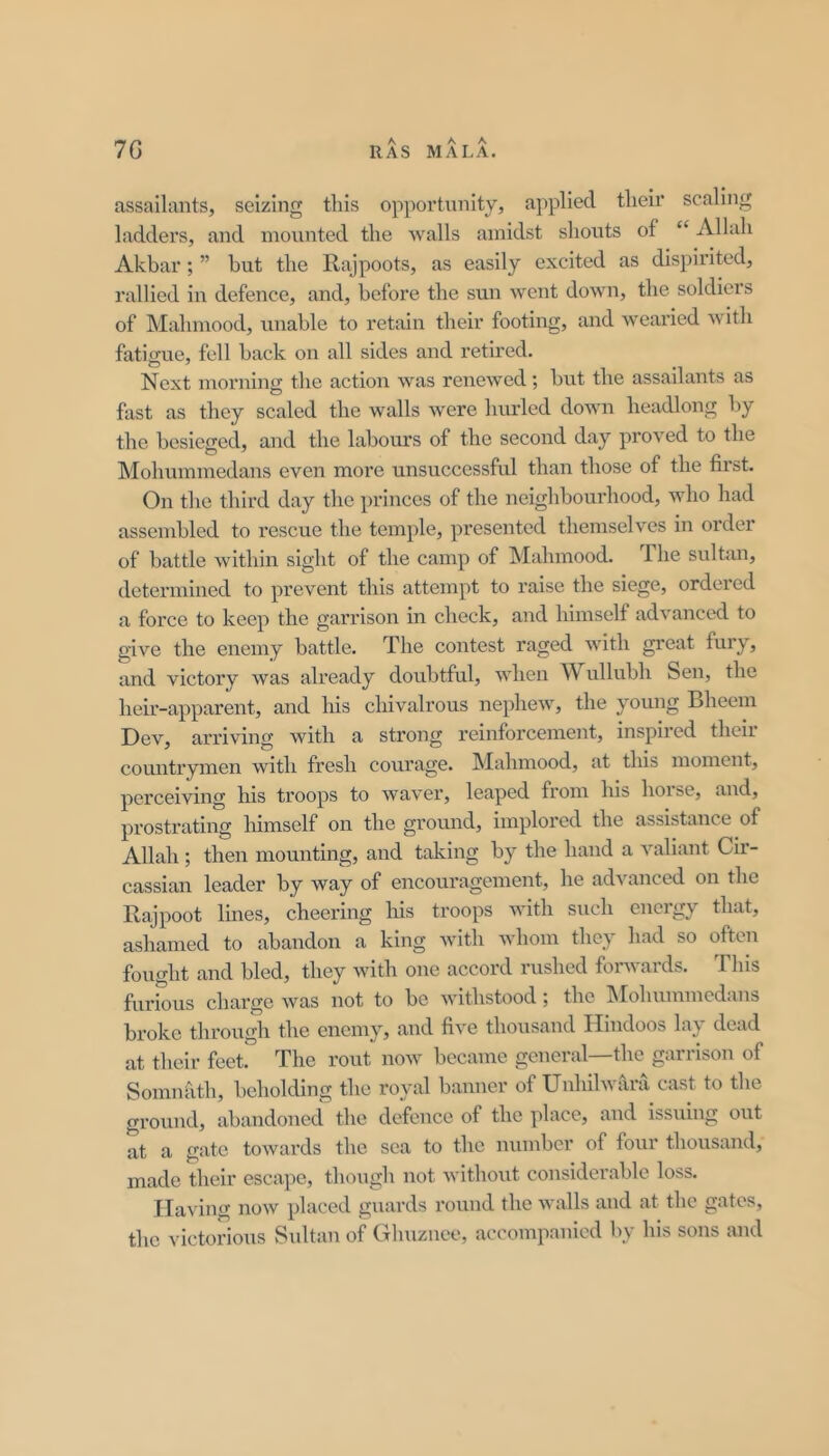 assailants, seizing tins opportunity, applied tlieir scaling ladders, and mounted the walls amidst shouts of “ Allah Akbar; ” but the Rajpoots, as easily excited as dispirited, rallied in defence, and, before the sun went down, the soldiers of Mahmood, unable to retain their footing, and wearied with fatigue, fell back on all sides and retired. Next morning the action was renewed; but the assailants as fast as they scaled the walls were hurled down headlong by the besieged, and the labours of the second day proved to the Mohummedans even more unsuccessful than those of the first. On the third day the princes of the neighbourhood, who had assembled to rescue the temple, presented themselves in order of battle within sight of the camp of Mahmood. The sultiui, determined to prevent this attempt to raise the siege, ordered a force to keep the garrison in check, and himself advanced to give the enemy battle. The contest raged with great fury, and victory was already doubtful, when Wullubh Sen, the heir-apparent, and his chivalrous nephew, the young Bheem Dev, arriving with a strong reinforcement, inspired their countrymen with fresh courage. Mahmood, at this moment, perceiving his troops to wavei’, leaped from his hoise, and, prostrating lumself on the ground, implored the assistance of Allah ; then mounting, and taking by the hand a valiant Cir- cassian leader by way of encouragement, he advanced on the Rajpoot Ihies, cheering his troops with such energy that, ashamed to abandon a king with whom they had so often fought and bled, they with one accord rushed forwards. 1 his furious charge was not to be withstood j the IMohuinmcdans broke through the enemy, and five thousand Hindoos lay dead at their feet. The rout now became general—the garrison of Somnath, beholding the royal banner of Unhilwara cast to the ground, abandoned the defence of the place, and issuing out at a gate towards the sea to the number of four thousand, made their escape, though not without considerable loss. Having now placed guards round the walls and at the gates, the victorious Sultan of Glmziice, accompanied by his sons and