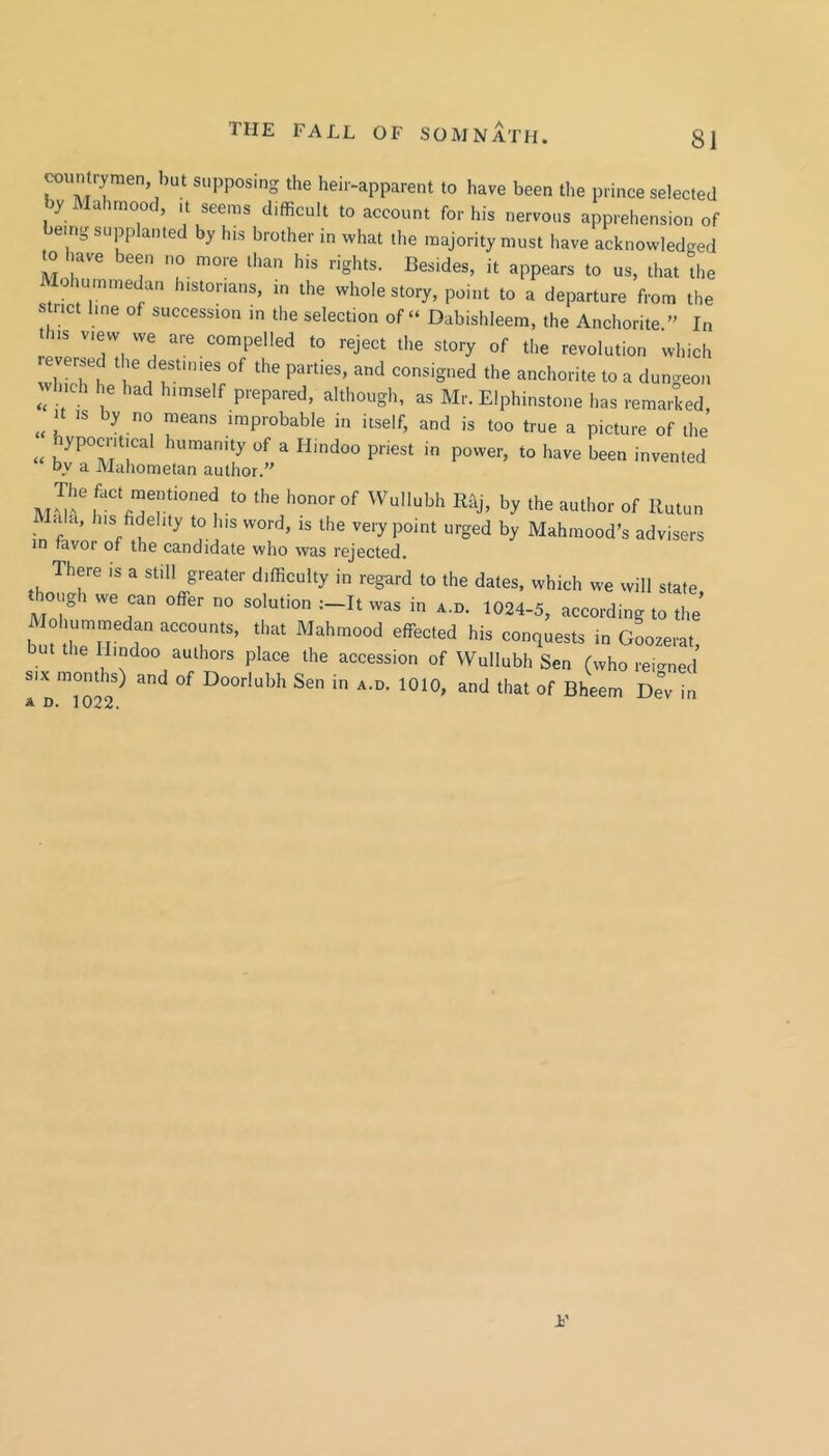 wuntrymen, l)ut supposing the heir-apparent to have been the prince selected byMahmood, it seems difficult to account for his nervous apprehension of emg supplanted by his brother in what the majority must have acknowledged to have been no more than his rights. Besides, it appears to us, that tlie Mohummedan historians, in the whole story, point to a departure from the strict line of succession in the selection of “ Dabishleem, the Anchorite. In this view we are compelled to reject the story of the revolution which wTLThe h' the anchorite to a dungeon which he had himself prepared, although, as Mr. Elphinstone has remarked It IS by no means improbable in itself, and is too true a picture of the « a Hindoo priest in power, to have been invented by a Mahometan author.” Wullubh Rhj, by the author of Rutun Lila, his fidelity to his word, is the very point urged by Mahmood’s advisers in favor of the candidate who was rejected. There is a still greater difficulty in regard to the dates, which we will state though we can offer no solution :-It was in a.d. 1024-5, according to the Alohumrnedan accounts, that Mahmood effected his conquests in Goozerat, but the Hindoo authors place the accession of Wullubh Sen (who rei-ned SIX months) and of Doorlubh Sen in a.d. 1010, and that of Bheem De“v in A D» 102-6.