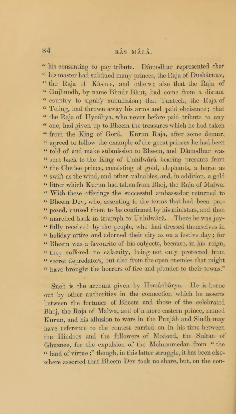 “ Ills consenting to pay trlliute. Dainodhur 'represented that “ his master had subdued many princes, tlie llaja of Dushaimuv, “ tlie Raja of Kashee, and others; also that the Raja of “ Gujbundh, by name Bliudr Bhut, had come from a distant “ country to signify submission; tliat Tunteek, the Raja of “ Teling, had thrown away his arms and paid obeisance; tliat “ the Raja of Uyodhya, who never before paid tribute to any “ one, had given up to Bheem the treasures which he had taken “ from the King of Gord. Kurun Raja, after some demur, “ agreed to follow the example of the great princes he had been “ told of and make submission to Bheem, and Dainodhur was “ sent back to the King of Unhilwara bearing presents from “ the Chedee prince, consisting of gold, elephants, a horse as “ swift as the wind, and other valuables, and, in addition, a gold “ litter which Kurun had taken from Bhoj, the Raja of iMalwa, “ With these offerings the successful ambassador returned to “ Bheem Dev, who, assenting to the tenns that had been pro- “ posed, caused them to be confirmed by his ministers, and then “ marched back in triumph to Unhilwarfi, There he was joy- “ fully received by the people, who had dressed themselves in “ holiday attire and adorned their city as on a festive day; for “ Bheem was a favourite of his subjects, because, in his reign, “ they suffei’ed no calamity, being not only protectetl from “ secret depredators, but also from the open enemies that might “ have brought the horrors of fire and plunder to their towns.” Such is the account given by Hemacharya. lie is bonie out by other authorities in the connection which he asserts between the fortunes of Bheem and those of the celebrated Bhoj, the Raja of Malwa, and of a more eastern prince, named Kui’un, and his allusion to wars in the Punjfib and Sindh may have reference to the contest carried on in his time between the Hindoos and the followers of Modood, the Sultan of Ghuznee, for the expulsion of the Mohummedan from “ the “ land of virtuethough, in this latter struggle, it has been else- where asserted that Bheem Dev took no share, but, on the con-