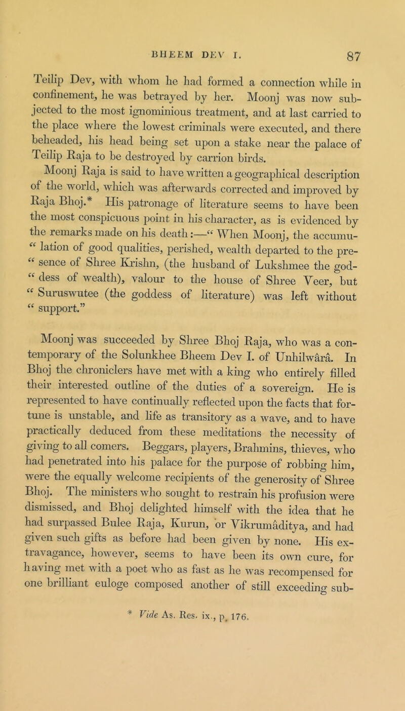 Teilip Dev, with wlioin he had formed a connection while in confinement, he was betrayed by her. Moonj was now sub- jected to the most ignominious treatment, and at last carried to the place where the lowest criminals were executed, and there beheaded, his head being set upon a stake near the palace of Teilip Haja to be destroyed by carrion birds. Moonj Raja is said to have written a geographical description of the world, which was afterwards corrected and improved by Raja Bhoj. His patronage of literature seems to have been the most conspicuous point in his chai’acter, as is evidenced by the remarks made on his death:—“ ^Vhen Moonj, the accumu- lation of good qualities, j^erished, wealth departed to the pre- “ sence of Shree Rrislin, (the husband of Lukshmee the god- “ dess of wealth), valour to the house of Shree Veer, but Suruswutee (the goddess of literature) was left without support.” Moonj was succeeded by Shree Bhoj Raja, who was a con- temporary of the Solunkhee Bheem Dev I. of Unhilwara. In Bhoj the chroniclers have met with a king who entirely filled their interested outline of the duties of a sovereign. He is represented to have continually reflected upon the facts that for- tune IS imstable, and life as transitory as a wave, and to have practically deduced from these meditations the necessity of giving to all comers. Beggars, players, Bralunins, thieves, who had penetrated into his palace for the purpose of robbing him, were the equally welcome recipients of the generosity of Shree Bhoj. The ministers who sought to restrain his profusion were dismissed, and Bhoj delighted himself with the idea that he had suipassed Bulee Raja, Rurun, or Vikrumaditya, and had given such gifts as before had been given by none. His ex- travagance, however, seems to have been its own cure, for having met with a poet who as fast as he Avas recompensed for one brilliant euloge composed another of still exceedino- sub- * Vide As. Res. ix., p_ 176.