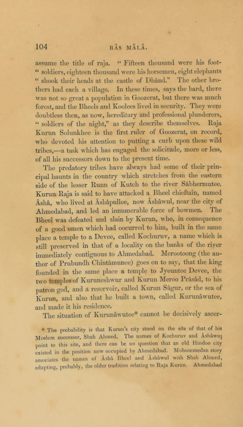 assume the title of raja. “ Fifteen thousand ■were liis foot- “ soldiers, eighteen thousand were his horsemen, eight elephants “ shook their heads at the castle of Dhand.” The other bro- thers had each a village. In these times, says the bard, there was not so great a population in Goozerat, but there was much forest, and the Bheels and Koolees lived in security. Tliey were doubtless then, as now, hereditary and professional plunderers, “ soldiers of the night,” as they describe themselves. Raja Kurun Sohmkhee is the first ruler of Goozerat, on record, who devoted his attention to putting a curb upon these wild tribes,—a task which has engaged the solicitude, more or less, of all his successors down to the present time. The predatory tribes have always had some of their prin- cipal haunts in the country which stretches from the eastern side of the lesser Runn of Kutch to the river Sabhennutee. Kurun Raja is said to have attacked a Bheel chieftain, named Asha, who lived at Ash&pullee, now Ashawul, near the city of Ahmedabad, and led an innumerable force of bowmen. The Bheel was defeated and slain by Kurun, who, in consequence of a good omen Avhich had oocurred to him, built in the same place a temple to a Devee, called Kochuniv, a name which is still preserved in that of a locality on the banks of the river immediately contiguous to Ahmedabad. Merootoong (the au- thor of Prubundh Chintamunee) goes on to say, that the king founded in the same place a temple to Jyeimtee Devee, the two temples of Kuruneshwur and Kurun hleroo Prasad, to his patron god, and a reservoir, called Kurun Sagur, or the sea of Kurun, and also that he built a town, called Kurunawutee, and made it his residence. The situation of Kurunawutee* cannot be decisively ascer- • The probability is that Kurun’s city stood on the site of that of his Moslem successor, Sliah Ahmed. The names of Kochuniv and Ashawui point to tliis site, and there can be no cpiestion that an old Hindoo city existed in the position now occupied by Ahmedabad. Mohummedan story associates the names of Asha Bheel and Ashawul with Shah Ahmed, adapting, probably, the older tradition relating to Raja Kurun. Ahmedabad