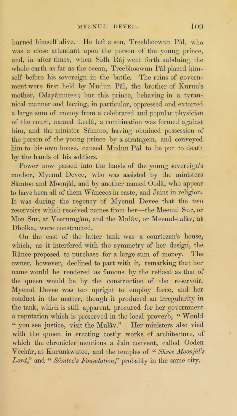 burned lumsclf alive. He left a sou, Treeblioowun Piil, who was a close attendant upon the person of the young prince, and, in after times, when Sidh Raj went forth subduing the whole earth as far as the ocean, TreebhooAvmi Pal placed him- self before his sovereign in the battle. The reins of govern- ment were first held by Mudun Pal, the brother of Kuruii’s mother, Odayamntee; but this pruice, behaving in a tyran- nical mamier and having, in particular, oppressed and extorted a large sum of money from a celebrated and popular physician of the court, named Leela, a combination Avas formed against him, and the minister Samtoo, having obtained possession of the person of the young prmce by a stratagem, and conveyed him to his own house, caused Mudun Pal to be put to death by the hands of his soldiers. Power noAv passed into the hands of the young sovereign’s mother, Myenul Devee, who was assisted by the ministers Samtoo and MoonjM, and by another named Ooda, who appear to have been all of them Wtineeos in caste, and Jains in religion. It was during the regency of Myenul Devee that the tAvo reserA'oirs Avhich received names from her—the Meenul Sur, or Mon Sm’, at Veerumgam, and the Mulav, or Meenul-tulav, at Dholka, were constructed. On the east of the latter tank Avas a courtezan’s house, which, as it interfered with the symmetry of her design, the Ranee proposed to purchase for a large sum of money. The OAvner, however, declined to part with it, remarking that her name Avould be rendered as famous by the refusal as that of the queen would be by the construction of the reservoir. Myenul Devee was too upright to employ force, and her conduct in the matter, though it produced an irregularity in the tank, which is still apparent, procured for her government a reputation which is preserved in the local proverb, “ Would “ you see justice, visit the Mulav.” Her ministers also vied with the queen In erecting costly Avorks of architecture, of which the chronicler mentions a Jain convent, called Ooden Veehar, at Kurunawutee, and the temples of “ Shree MoonjdVs Lord,^’ and “ Sdmtod’s Foundation” probably in the same city.