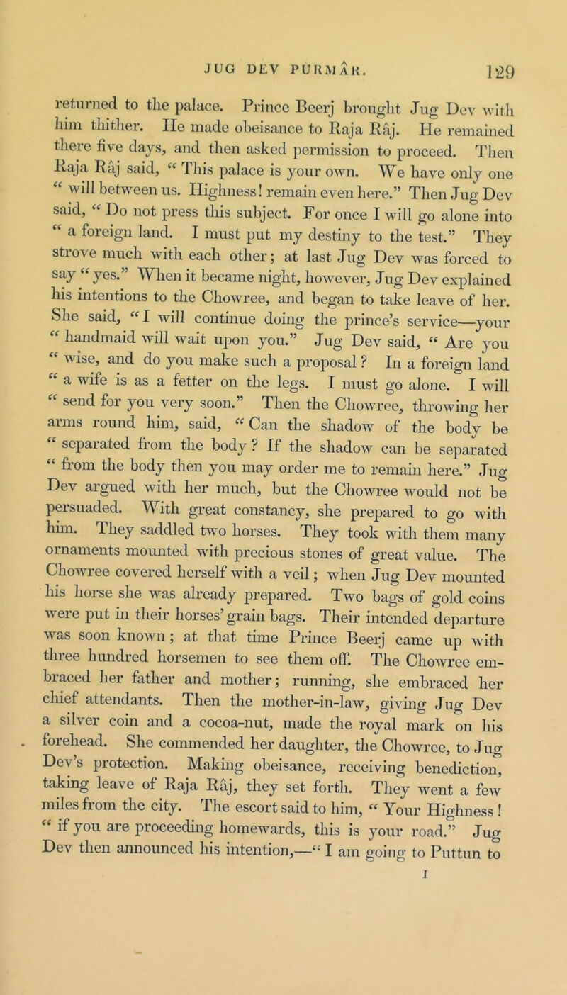 leturiied to tlie palace. Prince Beerj brought Jug l)ev Avitli him tliitlier. He made obeisance to Raja Raj. He remained there five days, and then asked permission to proceed. Then Raja Raj said, Tliis palace is your own. We have only one “ will between us. Highness! remain even here.” Then Jug Dev said, Do not press this subject. For once I will go alone into “ a foreign land. I must put my destiny to the test.” They strove much with each other; at last Jug Dev was forced to “ J6S.” When it became night, however. Jug Dev explained his intentions to the Chowree, and began to take leave of her. She said, I will continue doing the jDrince’s service—your “ handmaid will wait upon you.” Jug Dev said, « Are you wise, and do you make such a proposal ? In a foreign land “ a wife is as a fetter on the legs. I must go alone. I will send foi you very soon. Then the Chowree, throwing her arms round him, said, «Can the shadow of the body be separated from the body ? If the shadow can be separated “ from the body then you may order me to remain here.” Jug Dev argued with her much, but the Chowree would not be persuaded. With great constancy, she prepared to go with hhn. They saddled two horses. They took with them many ornaments mounted with precious stones of great value. The Chowiee coveied herself with a veil; when Jug Dev mounted his hoise she was already prepared. Two bags of gold coins were put in their horses’ grain bags. Their intended departure was soon known; at that time Prince Beerj came up with tliiee hundred horsemen to see them off. The Chowree em- braced her father and mother; running, she embraced her chief attendants. Then the mother-in-law, giving Jug Dev a silver coin and a cocoa-nut, made the royal mark on his forehead. She commended her daughter, the Chowree, to Jim Dev s protection. Making obeisance, receiving benediction, taking leave of Raja Raj, they set forth. They ivent a few miles from the city. The escort said to him, “ Your Highness ! if you are proceeding homewards, this is your road.” Jug Dev then announced his intention,—“ I am going to Puttun to