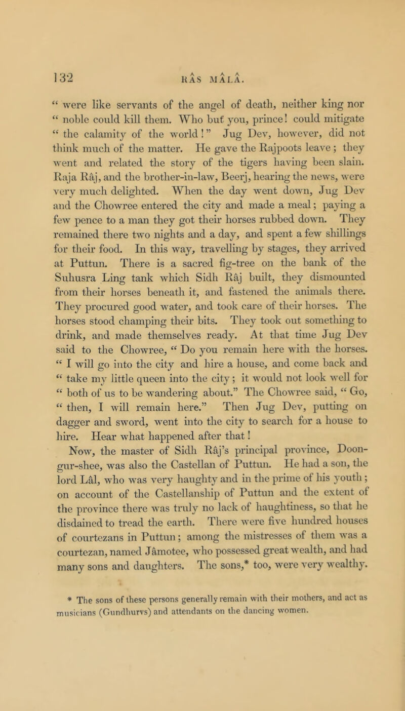 A A A “ were like servants of the angel of death, neither king nor “ noble could kill them. Who but you, prince! could mitigate “ the calamity of the world! ” Jug Dev, however, did not think much of the matter. He gave the Rajpoots leave ; they went and related the story of the tigers having been slain. Raja Raj, and the brother-iii-law, Beerj, hearing the news, were very much delighted. When the day went down. Jug Dev and the Chowree entered the city and made a meal; paying a few pence to a man they got their horses rubbed down. They remained there two nights and a day, and spent a few shillings for their food. In this way, travelling by stages, they arrived at Puttun. There is a sacred fig-tree on the bank of the Suhusra Ling tank which Sidh Raj built, they dismomited from their horses beneath it, and fastened the animals there. They procured good water, and took care of their horses. The horses stood champing their bits. They took out something to drmk, and made themselves ready. At that time Jug Dev said to the Chowree, “ Do you remain here with the horses. “ I will go into the city and hire a house, and come back £md “ take my little queen into the city; it wo\xld not look well for “ both of us to be wandering about.” The Chowree said, “ Go, “ then, I will remain here.” Then Jug Dev, putting on dagger and sword, went into the city to search for a house to hire. Hear what happened after that! Now, the master of Sidh Raj’s principal pi’ovince, Doon- gur-shee, was also the Castellan of Puttim. He had a son, the lord LS,1, who was very haughty and in the prime of liis youth; on account of the Castellanship of Puttun and the extent of the province there Avas truly no lack of haughtiness, so that he disdained to tread the earth. There Avere five hmulred houses of courtezans in Puttun; among the mistresses of them AA'as a courtezan, named Jamotee, Avho possessed great Avealth, and had many sons and daughters. The sons,* too, Avere A’ery wealthy. * The sons of these persons generally remain with their mothers, and act as musicians (Gundhurvs) and attendants on the dancing women.