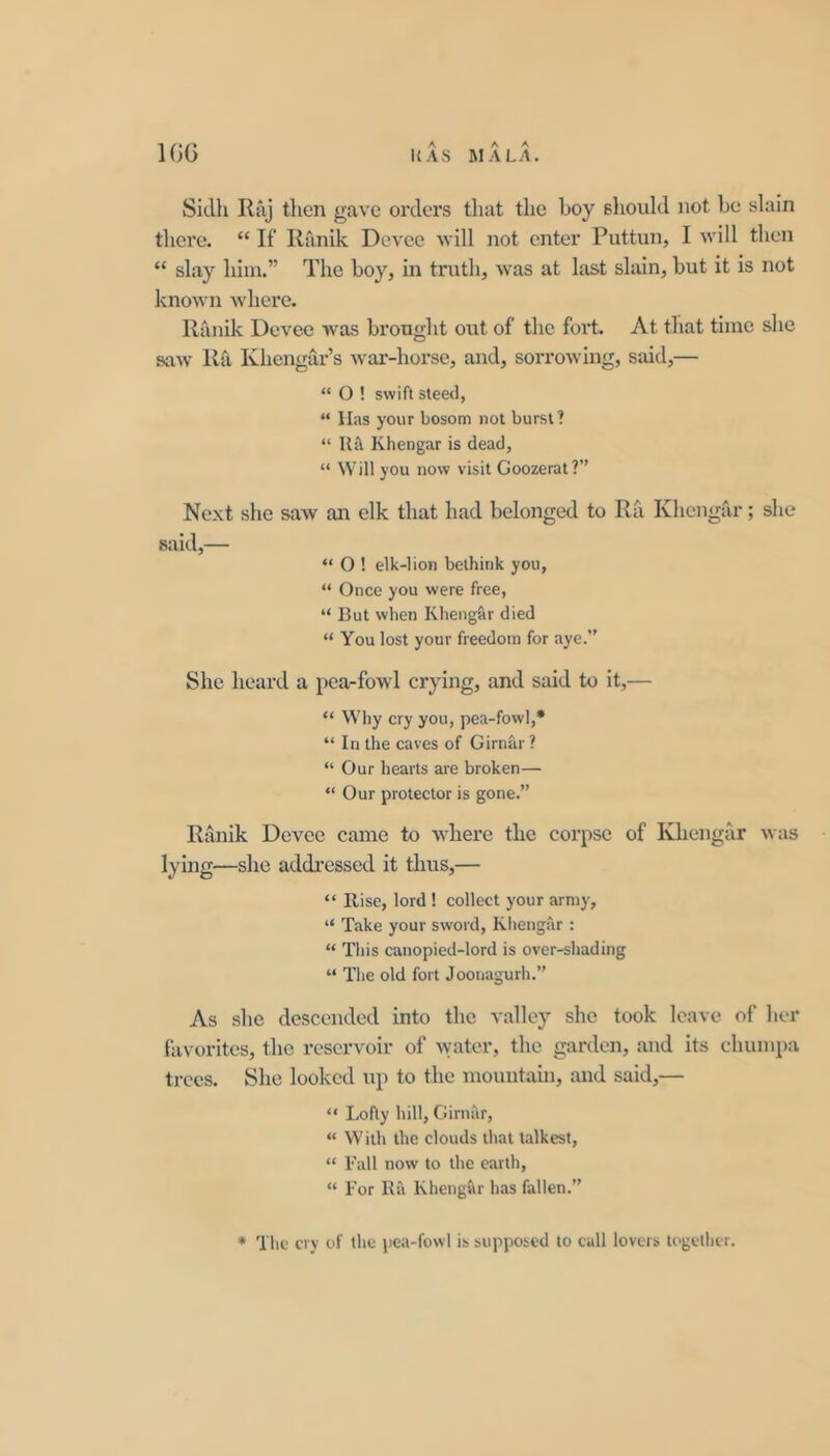 Sidh Ruj then gave orders that the boy should not be slain there. “ If llanik Devee will not enter Puttun, I will then “ slay him.” The boy, in truth, was at hist slain, but it is not known where. Ranik Devee was brought out of the fort. At that time she saw Ra Khengar’s war-horse, and, sorrowing, said,— “ O ! swift steed, “ lias your bosom not burst! “ Kil Khengar is dead, “ Will you now visit Goozerat?” Next she saw an elk that had belonged to Ra Khengrir; she said,— “ O ! elk-lion bethink you, “ Once you were free, “ But when Kheng&r died “ You lost your freedom for aye.” She heard a pea-fowl crying, and said to it,— “ Why cry you, pea-fowl,* “ In the caves of Girnar? “ Our hearts are broken— “ Our protector is gone.” Ranik Devee came to where the corpse of Khengar wtis lying—she addressed it thus,— “ Rise, lord 1 collect your army, “ Take your sword, Khengar : “ This canopied-lord is over-shading “ The old fort Joonagurh.” As she descended into the valley she took leave of her favorites, the reservoir of ^vater, the garden, and its chumpa trees. She looked up to the mountain, and said,— “ Lofty hill, Girnar, “ With the clouds that talkest, “ Fall now to the earth, “ For Ra Khengar has fallen.” * The cry of the pea-fowl is supposed to call lovers U'getlicr.