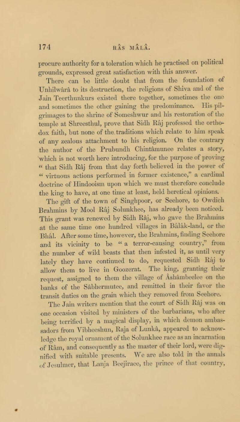 procure authority for a toleration wliich he practised on political grounds, expressed great satisfaction with this answer. There can be little doubt that from the foundation of Unhilwara to its destruction, the religions of Shiva and of the Jain Teerthunkurs existed there together, sometimes the one and sometimes the other gaining the predominance- llis pil- grimages to the shrine of Someshwur and his restoration of the temple at Shreesthul, prove that Sidh Rfvj professed the ortho- dox faith, but none of the traditions which relate to him speak of any zealous attachment to his religion. On the contrary the author of the Prubundh Chintamimee relates a story, 'which is not worth here introducing, for the purpose of proving “ that Sidh Raj from that day forth believed in the power of “ virtuous actions performed in former existence,” a cardinal doctrine of Ilindooism upon which we must therefore conclude the king to have, at one time at least, held heretical opinions. The gift of the town of Singhpoor, or Seehore, to Owdich Brahmins by Mool Riij Solunkhee, has already been noticed. This grant was renewed by Sidh Raj, who gave the Brahmins at the same time one hundred villages in Balak-land, or the Bhal. After some time, however’, the Brahmins, finding Seehore and its vicinity to be “ a terror-causing country,” from the number of wild beasts that then infested it, as until very lately they have continued to do, requested Sidh Rfij to allow them to live in Goozerat. The king, granting their I’equest, assigned to them the village of Ashambeclee on the banks of the Sabhermutee, and remitted in their favor the transit duties on the grain which they removed from Seehoi-e. The Jain wu-iters mention that the court of Sidh Raj was on one occasion visited by ministers of the bai'barians, who after being terrified by a magical display, in which demon ambas- sadors from Vibheeshuu, Raja of Lunka, apiieared to acknow- ledo-c the royal ornament of the Solunkhee race as an incarnation of Ram, and consecpiently as the master of their lord, were dig- nified with suitable presents. We are also told in the annals of Jesulmer, that Lauja Beejiraee, the prince of that country, 0